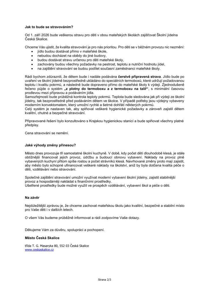 Vážení rodiče,rádi bychom Vás informovali o změnách, které se v následujících letech dotknou organizačního zajištění provozu Mateřské školy J. A. Komenského v České Skalici. Chápeme, že když se mluví o změnách ve školce, kde tráví čas Vaše děti, vyvolává to řadu otázek. Proto bychom Vám chtěli jednoduše a otevřeně vysvětlit, proč k těmto krokům dochází a co budou znamenat v praxi.Proč se změny připravují?V celé České republice dlouhodobě klesá počet narozených dětí a tento trend se postupně projevuje i v naší mateřské škole. Současně vstupují v platnost změny školského zákona, které ovlivňují fungování menších škol a školských zařízení.Naším cílem je zajistit, aby mateřská škola mohla dlouhodobě fungovat stabilně, kvalitně a bez omezení péče o děti.Co se změní?Zastupitelstvo města schválilo záměr, aby se od 1. ledna 2027 Mateřská škola J. A. Komenského stala součástí Základní školy Česká Skalice.Pro Vás i Vaše děti je nejdůležitější, že:školka bude dál fungovat ve svých současných budovách,děti budou navštěvovat své známé prostředí a třídy,zachová se rozsah předškolního vzdělávání,cílem není propouštění zaměstnanců ani omezení péče o děti,posílí se spolupráce mezi mateřskou a základní školou, což dětem usnadní přechod do první třídy.Úprava počtu třídVzhledem k nižšímu počtu dětí bude od školního roku 2026/2027 uzavřena jedna třída mateřské školy.Tento krok souvisí pouze s poklesem počtu dětí, nikoliv se samotným sloučením škol. Kapacita zbývajících tříd bude i nadále dostačující pro všechny děti.Naším cílem zůstává zachovat příjemné prostředí, kvalitní vzdělávání a individuální přístup ke každému dítěti.Část uvolněných prostor využijeme pro vybudování nové výdejny stravy, která umožní pohodlné podávání jídel přímo v budově mateřské školy.Jak to bude se stravováním?Od 1. září 2026 bude veškerou stravu pro děti v obou mateřských školách zajišťovat Školní jídelna Česká Skalice.Chceme Vás ujistit, že kvalita stravování je pro nás prioritou. Pro děti se v běžném provozu nic nezmění:jídlo budou dostávat přímo v mateřské škole,nebudou docházet na obědy do jiné budovy,budou dostávat stravu určenou pro děti mateřské školy,zachovány budou všechny požadavky na pestrost, teplotu a nutriční hodnotu jídel,na zajištění stravování se budou podílet současní zaměstnanci mateřské školy.Rádi bychom zdůraznili, že dětem bude i nadále podávána čerstvě připravená strava. Jídlo bude po uvaření ve školní jídelně bezprostředně ukládáno do speciálních termoboxů, které udržují požadovanou teplotu i kvalitu pokrmů, a následně bude dopraveno přímo do mateřské školy k výdeji. Zjednodušeně řečeno půjde o systém „z plotny do termoboxu a z termoboxu na talíř“, s minimální časovou prodlevou mezi přípravou a podáváním jídla.Samozřejmostí bude průběžná kontrola teploty pokrmů. Teplota bude sledována jak při výdeji ze školní jídelny, tak bezprostředně před podáváním dětem ve školce. V případě potřeby jsou výdejny vybaveny moderním konvektomatem, který umožní rychlé a šetrné dohřátí některých pokrmů.Celý systém je nastaven tak, aby splňoval veškeré hygienické požadavky a zároveň zajistil dětem kvalitní, chutné a bezpečné stravování.Připravované řešení bylo konzultováno s Krajskou hygienickou stanicí a bude splňovat všechny platné předpisy.Cena stravování se nemění.Jaké výhody změny přinesou?Město dnes provozuje tři samostatné školní kuchyně. V době, kdy počet dětí dlouhodobě klesá, je stále obtížnější financovat jejich provoz, údržbu a budoucí obnovu vybavení. Náklady na provoz plně vybavených kuchyní přitom spíše rostou a počet strávníků klesá. Navrhované změny proto mají 