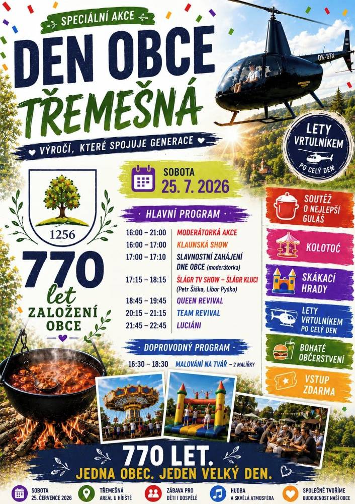 Zveme Vás na již tradiční "Den obce Třemešná". Přijďte si užít 25. 7. 2026 sobotní odpoledne plné zábavy, hudby, dobrého jídla i sportovního vyžití nejen pro děti. Vystoupí: ŠLÁGR KLUCI, QUEEN Revival, TEAM Revival a LUCIÁNI. Těšit se můžete na vyhlídkové lety vrtulníkem, děti na skákací hrad a další atrekce. Pro kulináře bude opět soutěž v kotlíkovém guláši. Večer vás roztančí oblíbené hity, které Vám zahraje DJ Pavel Šperl. Vstup do areálu TJ Sokol je ZDARMA. Přihlášky do soutěže lze podávat do 20. 7. 2026 na OÚ.   Pořádá obec Třemešná a místní spolky.
