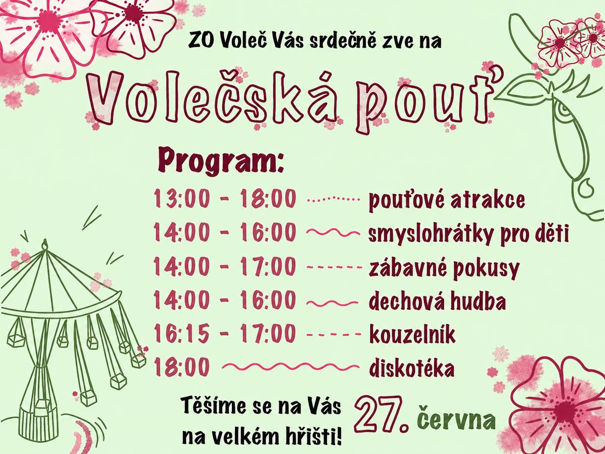 Vážení spoluobčané, Zastupitelstvo obce Voleč Vás srdečně zve v sobotu 27. června na Volečskou pouť, která se uskuteční na velkém hřišti ve Volči. Od 13 do 18 hodin budou připraveny pouťové atrakce. Od 14 hodin smyslohrátky pro děti, zábavné pokusy a dechová hudba. V 16 hodin a 15 minut vystoupí kouzelník a od 18 hodin začne diskotéka. Občerstvení je zajištěno. Přijďte si užít příjemné odpoledne plné zábavy pro celou rodinu. Těšíme se na Vás.