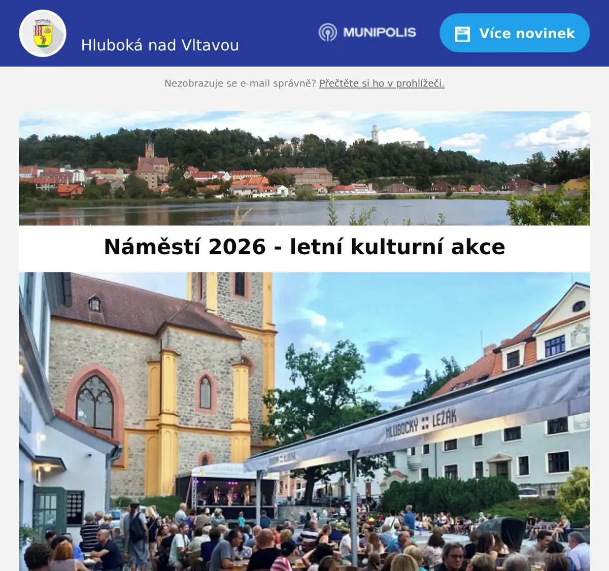 Milí spoluobčané, také letos ožije hlubocké náměstí bohatým kulturním programem. Od června do září se můžete těšit na 12 sobotních koncertů, letní kino, nedělní Muziku pod lípou, Bohemia JazzFest, Jihočeský jazzový festival a řadu dalších akcí pro všechny generace. Kulturní léto už odstartovala oblíbená Pivovarská sešlost a už tuto sobotu nás čeká první koncert na náměstí. Kompletní program najdete v příloze.Vstup na všechny akce je zdarma.Změna programu vyhrazena. Město Hluboká nad Vltavou vás srdečně zve na letní setkávání na náměstí!