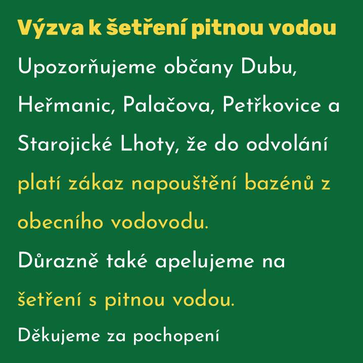 Upozorňujeme občany Dubu, Heřmanic, Palačova, Petřkovice a Starojické Lhoty, že do odvolání platí zákaz napouštění bazénů z obecního vodovodu. Důrazně také apelujeme na šetření pitnou vodou. Děkujeme za pochopení