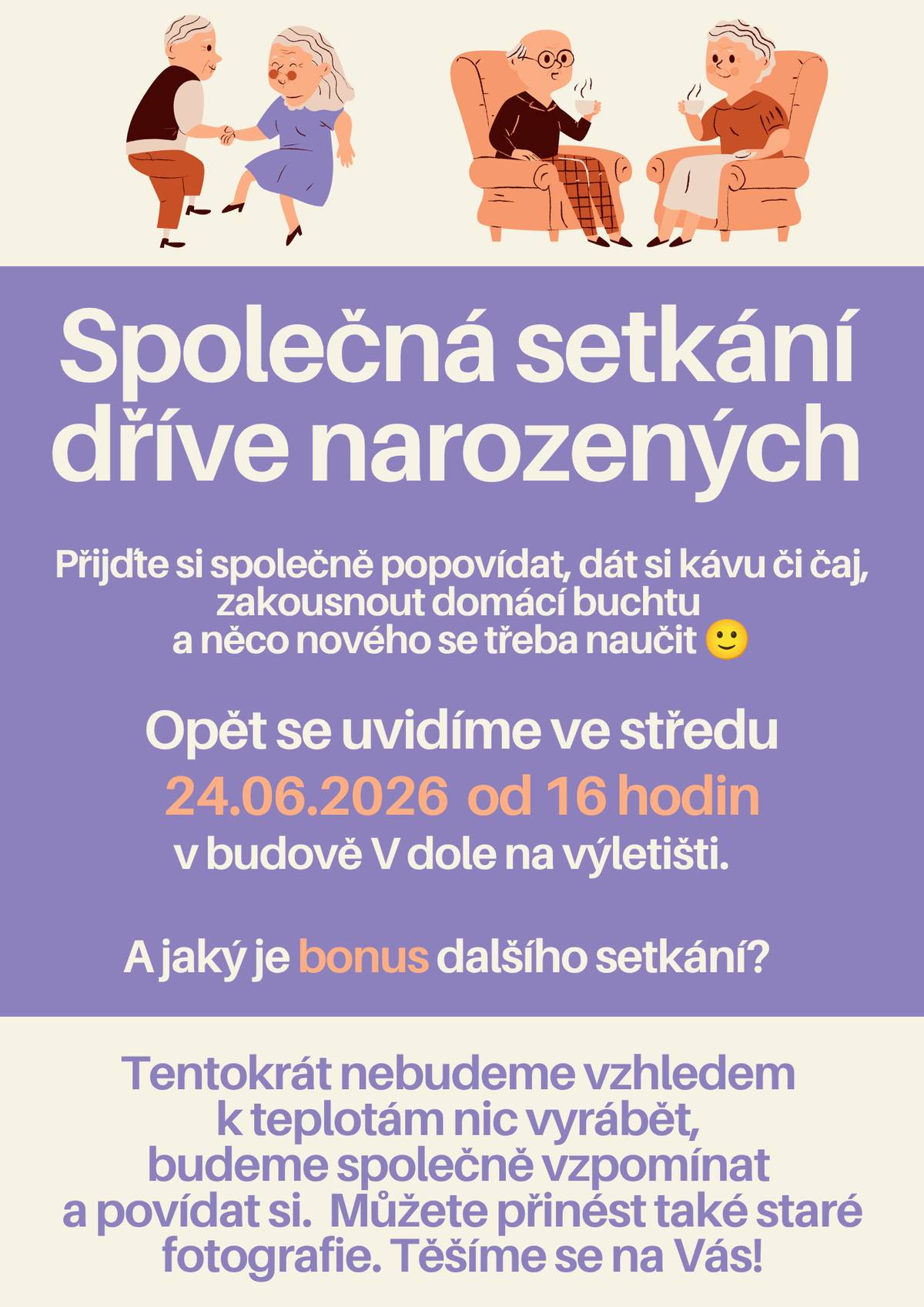 Vážení dříve narození občané, rádi bychom Vás pozvali na setkání pořádáné jenom pro vás. Hlavním cílem společného odpoledne bude hlavně posezení, vykládání, dát si společně kávu, vínečko či čaj a ochutnat domácí výtvory. Samozřejmě můžete také přinést něco z vlastní kuchyně, rádi budeme ochutnávat i vaše dobroty. Opět se spolu setkáme ve středu 24.06.2026 od 16 hodin V dole na výletišti. Těšíme se na Vás!
