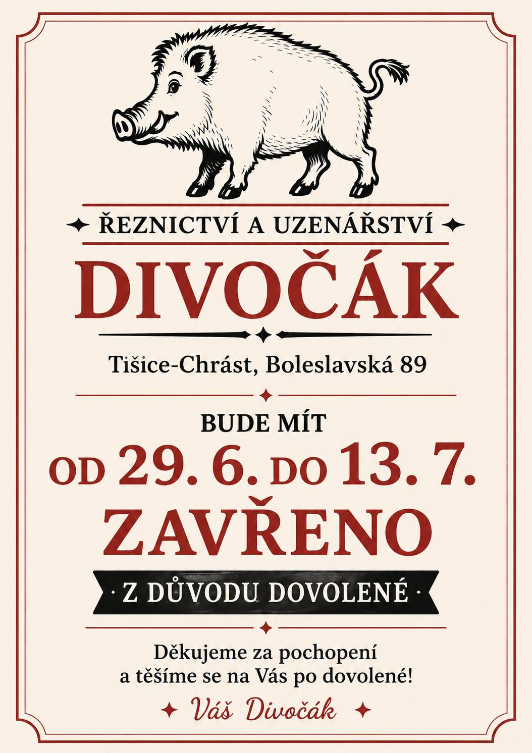 Naše tišické řeznictví a uzenářství DIVOČÁK bude mít od 29. června do 13. července zavřeno z důvodu dovolené. Pokud si nechcete během těchto dvou týdnů projít nechtěným masopůstem, doporučujeme udělat si včas zásoby. Mrazáky ještě hlásí volnou kapacitu a pár řízků, klobásek nebo špekáčků navíc Vám může v náročném období výrazně zlepšit náladu. 😄 Od 14. července bude DIVOČÁK opět připraven zásobovat Tišice vším, co k pořádnému obědu nebo grilování patří. Děkujeme za pochopení a přejeme krásné léto. ☀️🐗