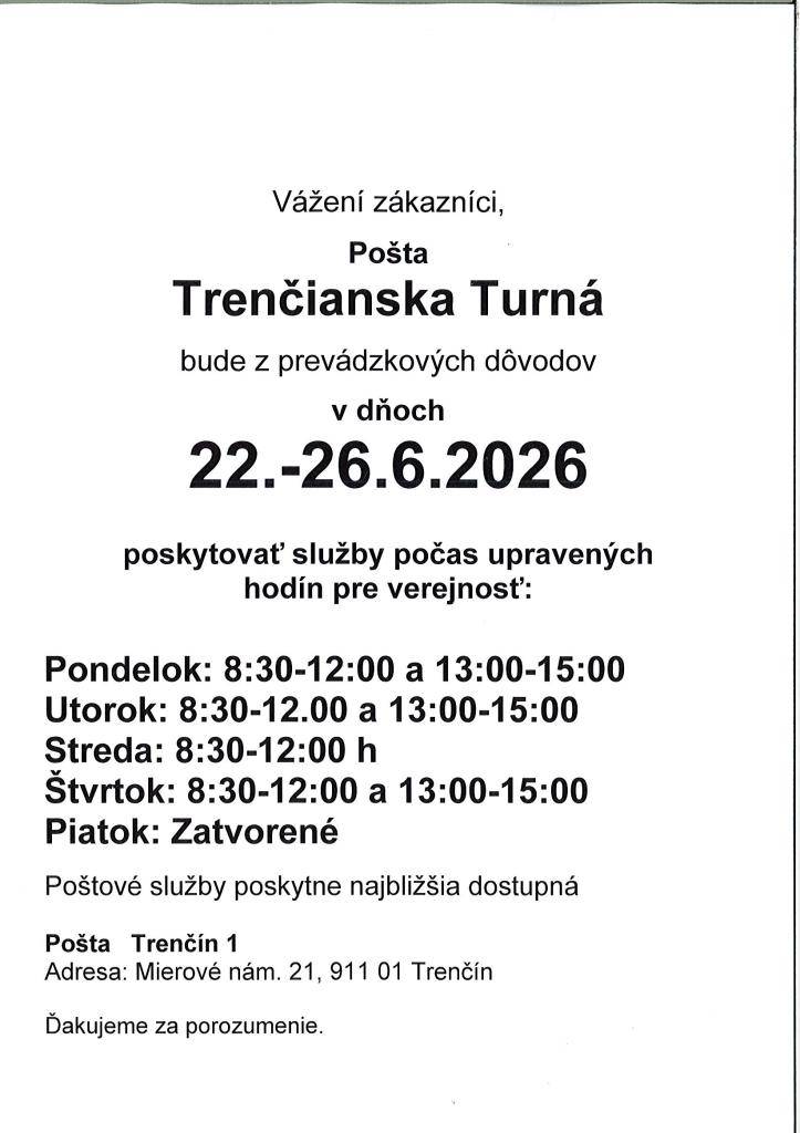 Pošta v Trenč. Turnej oznamuje, že v dňoch od 22. - 26.6.2026 bude poskytovať služby počas upravených hodín pre verejnosť. Po.-ut. od 8:30 do 12:00 hod, od 13:00 do 15:00 hod, streda od 8:30 do 12:00 hod., štv. od 8:30 do 12:00 hod. a od 13:00 do 15:00 hod. Piatok zatvorené.