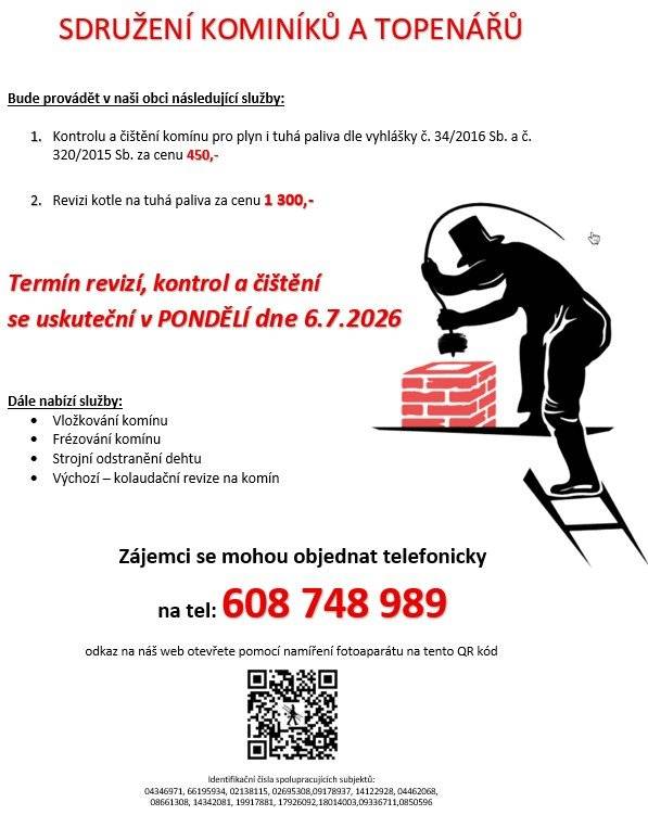 Bude provádět v naši obci následující služby: 1.      Kontrolu a čištění komínu pro plyn i tuhá paliva dle vyhlášky č. 34/2016 Sb. a č. 320/2015 Sb. za cenu 450,- 2.      Revizi kotle na tuhá paliva za cenu 1 300,- Termín revizí, kontrol a čištění se uskuteční v PONDĚLÍ dne 6.7.2026   Dále nabízí služby:  ·         Vložkování komínu ·         Frézování komínu ·         Strojní odstranění dehtu ·         Výchozí – kolaudační revize na komín Zájemci se mohou objednat telefonicky na tel: 608 748 989
