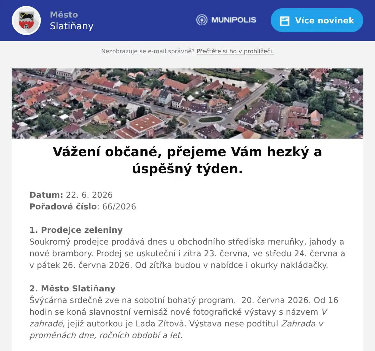 Datum: 22. 6. 2026Pořadové číslo: 66/20261. Prodejce zeleninySoukromý prodejce prodává dnes u obchodního střediska meruňky, jahody a nové brambory. Prodej se uskuteční i zítra 23. června, ve středu 24. června a v pátek 26. června 2026. Od zítřka budou v nabídce i okurky nakládačky.2. Město SlatiňanyŠvýcárna srdečně zve na sobotní bohatý program.  20. června 2026. Od 16 hodin se koná slavnostní vernisáž nové fotografické výstavy s názvem V zahradě, jejíž autorkou je Lada Zítová. Výstava nese podtitul Zahrada v proměnách dne, ročních období a let.Přijďte se potěšit pohledem na proměny přírody zachycené objektivem fotoaparátu. Od 18 hodin pak program plynule naváže akcí Svatojánský podvečer na Švýcárně. Přijďte společně oslavit Jánský čas se svatojánským ohněm. Čeká na vás voňavá dílnička, zajištěno je občerstvení s možností opékání buřtů. Akce potrvá do 21 hodin, cena za dílničku je 100 Kč a svá místa si můžete rezervovat na e-mailu svycarna@slatinany.cz Těšíme se na vaši návštěvu.3. Město ChrastVás zve na Senior festival, který se koná v sobotu 27. června 2026 na zámeckém nádvoří v Chrasti od 10 hodin.Vystoupí na něm Ondřej Ruml, Pardubická šestka, Retro- Band Zdeňka Škvařila.Součástí festivalu bude výstava obrazů a dobových předmětů, stánky s tradičním sortimentem, program pro celou rodinu 3. Ztráty & nálezyVe Slatiňanech byly nalezeny sportovní náramkové hodinky. Nalezeny byly ve čtvrtek odpoledne před drogerií Teta. Nález je uložen na Městském úřadě Slatiňany.