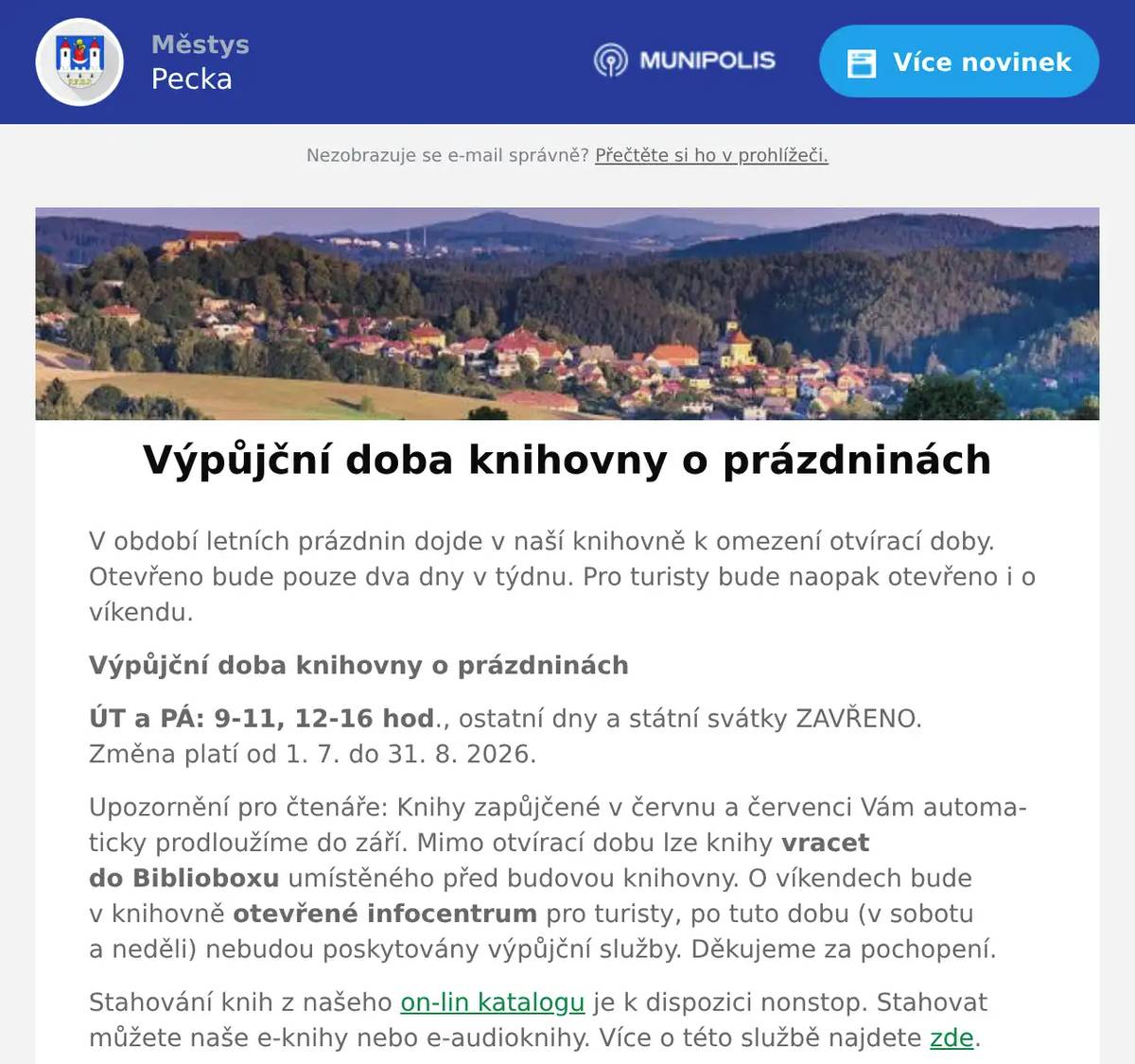 V období letních prázdnin dojde v naší knihovně k omezení otvírací doby. Otevřeno bude pouze dva dny v týdnu. Pro turisty bude naopak otevřeno i o víkendu. Výpůjční doba knihovny o prázdninách ÚT a PÁ: 9-11, 12-16 hod., ostatní dny a státní svátky ZAVŘENO.Změna platí od 1. 7. do 31. 8. 2026. Upozornění pro čtenáře: Knihy zapůjčené v červnu a červenci Vám automaticky prodloužíme do září. Mimo otvírací dobu lze knihy vracet do Biblioboxu umístěného před budovou knihovny. O víkendech bude v knihovně otevřené infocentrum pro turisty, po tuto dobu (v sobotu a neděli) nebudou poskytovány výpůjční služby. Děkujeme za pochopení. Stahování knih z našeho on-lin katalogu je k dispozici nonstop. Stahovat můžete naše e-knihy nebo e-audioknihy. Více o této službě najdete zde. Přejeme všem uživatelům krásné a slunné prázdniny strávené například s nějakou hezkou knihou od nás. Vaše knihovna.