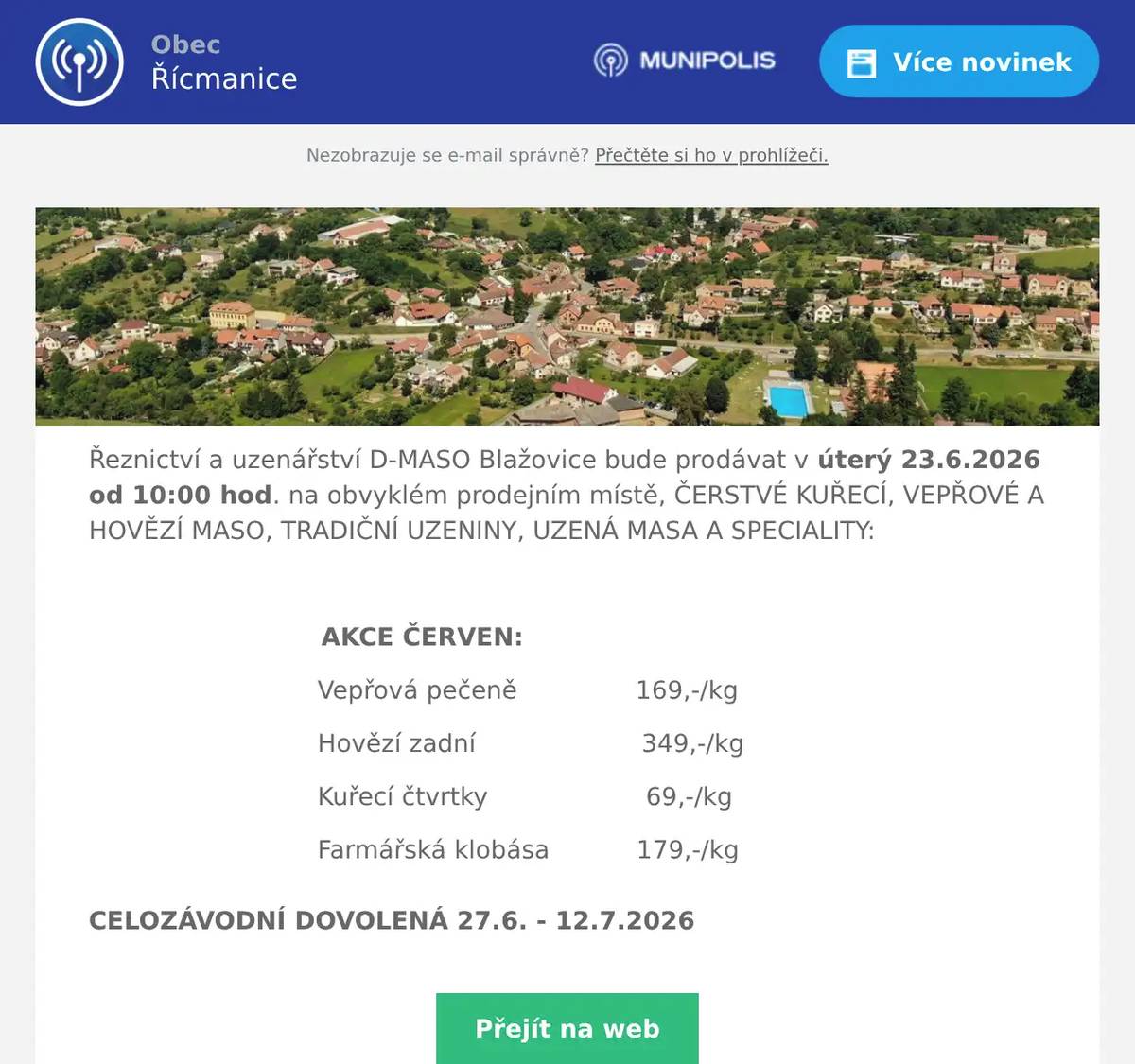 Řeznictví a uzenářství D-MASO Blažovice bude prodávat v úterý 23.6.2026 od 10:00 hod. na obvyklém prodejním místě, ČERSTVÉ KUŘECÍ, VEPŘOVÉ A HOVĚZÍ MASO, TRADIČNÍ UZENINY, UZENÁ MASA A SPECIALITY:  AKCE ČERVEN: Vepřová pečeně               169,-/kg Hovězí zadní                     349,-/kg Kuřecí čtvrtky                    69,-/kg Farmářská klobása           179,-/kg CELOZÁVODNÍ DOVOLENÁ 27.6. - 12.7.2026