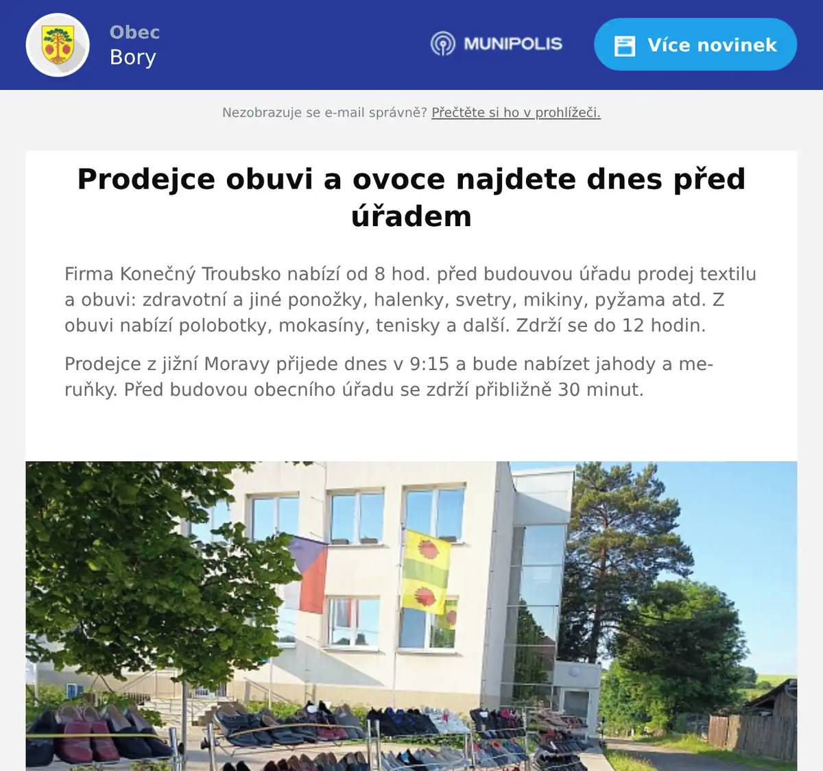 Firma Konečný Troubsko nabízí od 8 hod. před budouvou úřadu prodej textilu a obuvi: zdravotní a jiné ponožky, halenky, svetry, mikiny, pyžama atd. Z obuvi nabízí polobotky, mokasíny, tenisky a další. Zdrží se do 12 hodin. Prodejce z jižní Moravy přijede dnes v 9:15 a bude nabízet jahody a meruňky. Před budovou obecního úřadu se zdrží přibližně 30 minut. 