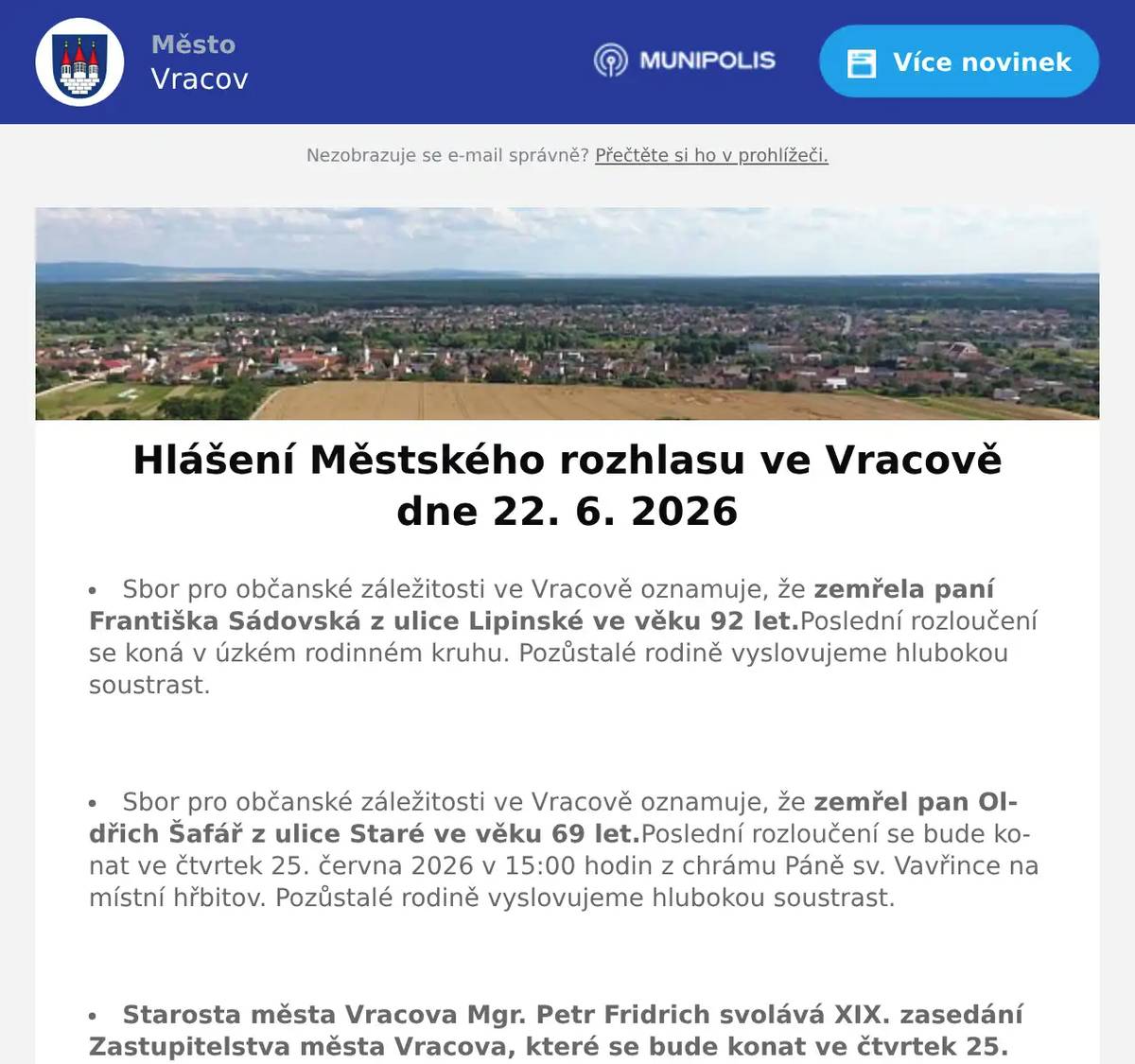 Sbor pro občanské záležitosti ve Vracově oznamuje, že zemřela paní Františka Sádovská z ulice Lipinské ve věku 92 let.Poslední rozloučení se koná v úzkém rodinném kruhu. Pozůstalé rodině vyslovujeme hlubokou soustrast.  Sbor pro občanské záležitosti ve Vracově oznamuje, že zemřel pan Oldřich Šafář z ulice Staré ve věku 69 let.Poslední rozloučení se bude konat ve čtvrtek 25. června 2026 v 15:00 hodin z chrámu Páně sv. Vavřince na místní hřbitov. Pozůstalé rodině vyslovujeme hlubokou soustrast.  Starosta města Vracova Mgr. Petr Fridrich svolává XIX. zasedání Zastupitelstva města Vracova, které se bude konat ve čtvrtek 25. června 2026 v 16:00 hodin v zasedací místnosti Městského úřadu ve Vracově. Program: Kontrola usnesení, Zpráva o činnosti rady, Rozpočtová opatření města, Závěrečný účet města Vracova za rok 2025, Majetkoprávní věci, Různé, Diskuze - Představení a veřejné projednání návrhů nového oplocení hřbitova, Usnesení a Závěr. Celý program naleznete na www.mestovracov.cz  Společnost Sunny Power s 16-letou zkušeností v oboru nabízí profesionální realizaci fotovoltaických systémů na klíč pro rodinné domy, firmy a bytová družstva. Novým doplňkem služeb jsou i klimatizace. Vy určujte, kolik zaplatíte za své energie. Kontakt: 604 618 098.  Kasvo nábytek pořádá akci sleva 20% na veškerý nábytek skladem. Nenechte si ujít příležitost v prodejně ve Bzenci.  Firma ProfiMyti.cz nabízí mobilní čištění střech, fasád, dlažeb, chodníků a příjezdových cest od řas a nečistot. Oživte vzhled svého domu i okolí. Nezávazné nacenění zdarma na telefonu 774 315 931.  Zelenina Juvita Uherský Brod bude v úterý 23. 6. 2026 od 8:30 do 8:45 hod. na parkovišti naproti radnice prodávat jahody, meruňky ze Strážnice, nové brambory ze Znojma, české okurky, rajčata, papriky, nový česnek, cibuli, květák a další ovoce a zeleninu. Dále nabízí žampiony, hlívu ústřičnou a med.  Rodinná firma Zelenka bude v úterý 23. 6. 2026 od 9:00 do 13:45 hod. na parkovišti naproti radnice prodávat chlazené krůtí maso a uzeniny z krůtího masa.  Firma JURIGA z Troskotovic bude ve čtvrtek 25. 6. 2026 v 11:30 hodin na parkovišti naproti radnice prodávat rané brambory za cenu 18 Kč/kg, balení po 10 kg.  Prázdninové flétny zvou na příměstský tábor se zobcovou flétnou od 6. do 10. 7. 2026. v ZUŠ Vracov. Cena 2100Kč za týden. Vhodný i pro úplné začátečníky, pro děti od 4 let i dospělé. Přihlášky a informace na prazdninovefletny.wz.cz  Městský kulturní klub Vracov zve děti na Zahájení prázdnin v pátek 26. června 2026 od 17:00 hod. na náměstí Míru. Připraven bude animační program s velkou pěnovou párty. Občerstvení zajištěno. Vstupné je dobrovolné.  Městský kulturní klub Vracov Vás zve do letního kina. V pátek 26. 6. 2026 promítáme animovanou rodinou komedii Mrzutá rybka.Začátek promítání je ve 21:30 hodin. Občerstvení zajištěno. Vstupné je dobrovolné.