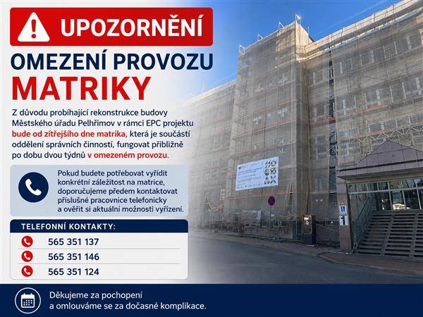Z důvodu probíhající rekonstrukce budovy Městského úřadu Pelhřimov, Pražská 2460 v rámci EPC projektu bude od zítřejšího dne 23. června matrika fungovat přibližně po dobu dvou týdnů v omezeném provozu. Pokud budete potřebovat vyřídit konkrétní záležitost na matrice, doporučujeme předem kontaktovat příslušné pracovnice telefonicky a ověřit si aktuální možnosti vyřízení.