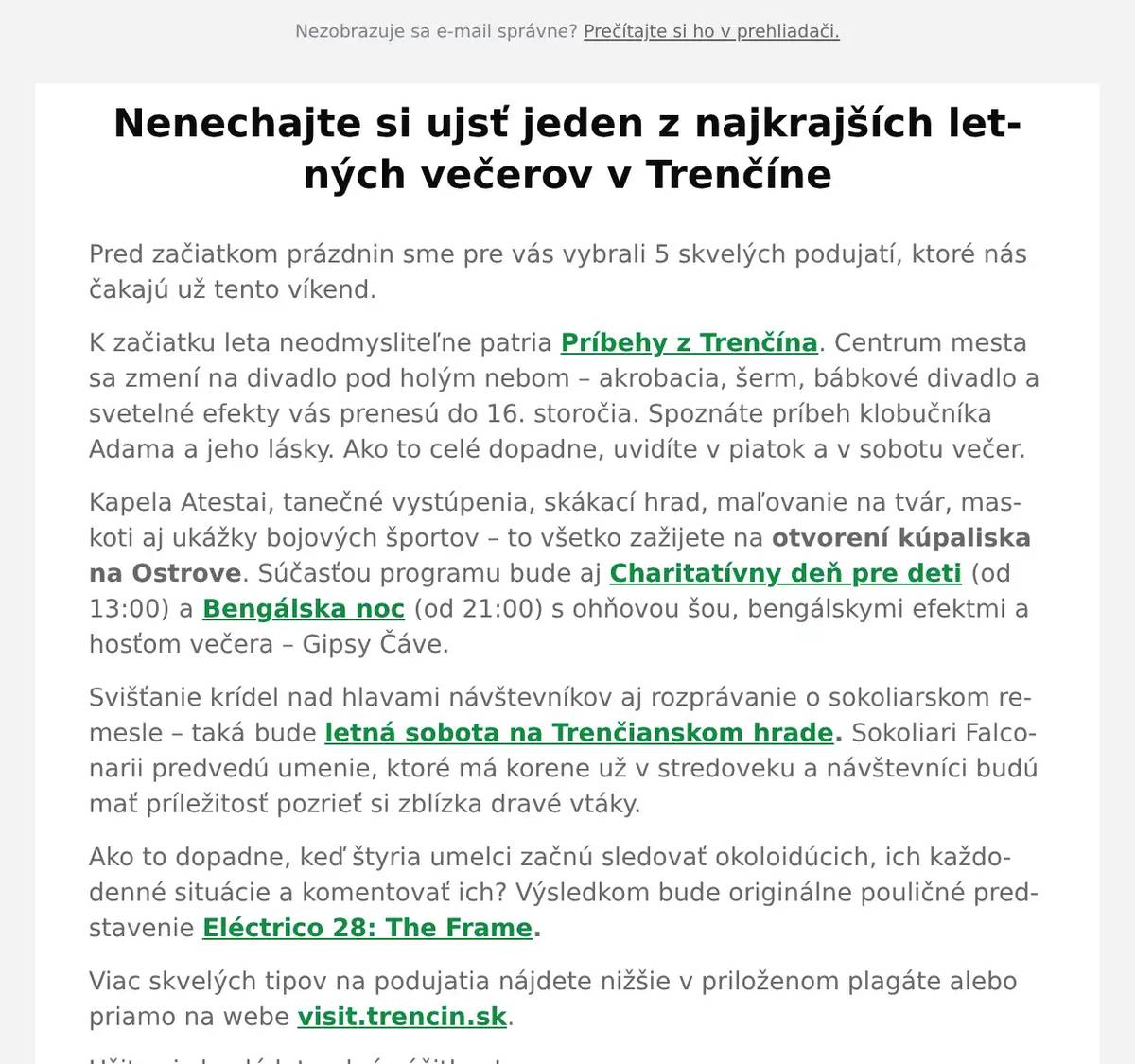 Pred začiatkom prázdnin sme pre vás vybrali 5 skvelých podujatí, ktoré nás čakajú už tento víkend. K začiatku leta neodmysliteľne patria Príbehy z Trenčína. Centrum mesta sa zmení na divadlo pod holým nebom – akrobacia, šerm, bábkové divadlo a svetelné efekty vás prenesú do 16. storočia. Spoznáte príbeh klobučníka Adama a jeho lásky. Ako to celé dopadne, uvidíte v piatok a v sobotu večer. Kapela Atestai, tanečné vystúpenia, skákací hrad, maľovanie na tvár, maskoti aj ukážky bojových športov – to všetko zažijete na otvorení kúpaliska na Ostrove. Súčasťou programu bude aj Charitatívny deň pre deti (od 13:00) a Bengálska noc (od 21:00) s ohňovou šou, bengálskymi efektmi a hosťom večera – Gipsy Čáve. Svišťanie krídel nad hlavami návštevníkov aj rozprávanie o sokoliarskom remesle – taká bude letná sobota na Trenčianskom hrade. Sokoliari Falconarii predvedú umenie, ktoré má korene už v stredoveku a návštevníci budú mať príležitosť pozrieť si zblízka dravé vtáky. Ako to dopadne, keď štyria umelci začnú sledovať okoloidúcich, ich každodenné situácie a komentovať ich? Výsledkom bude originálne pouličné predstavenie Eléctrico 28: The Frame. Viac skvelých tipov na podujatia nájdete nižšie v priloženom plagáte alebo priamo na webe visit.trencin.sk. Užite si skvelé leto plné zážitkov!