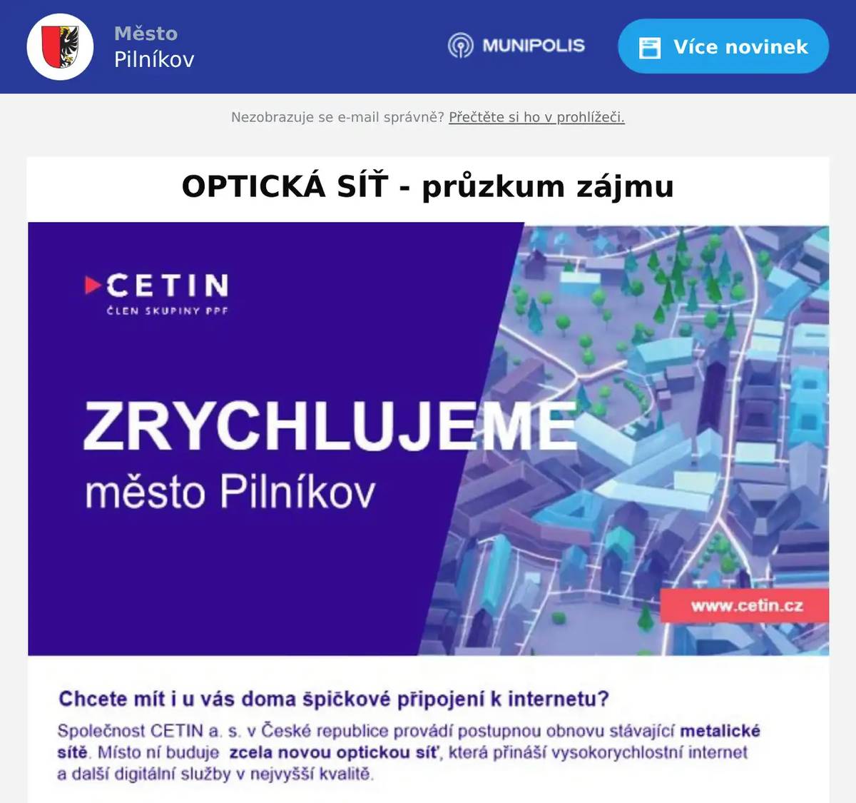 Společnost CETIN a.s. plánuje připojovat domy v naší obci na novou optickou síť. Připojení domu bude zcela zdarma. Společnost O2 Czech Republic a.s. zjišťuje pro společnost CETIN zájem obyvatel o tato připojení. Současně Vám společnost O2 Czech Republic a.s.  může představit i nabídku internetu za speciální cenu pro Vaši lokalitu. V čem je optický internet lepší než stávající internet vzduchem nebo telefonním kabelem: Rychlost až 2000 Mb/s – tzn. mnohonásobně rychlejší ve srovnání s Vaší dnešní přípojkou Příjem digitální televize – vysoká kvalita obrazu, možnost posouvat se v čase Stabilita – není rušen při horším počasí nebo vzrostlou vegetací Připravený na budoucnost – stávající pomalé linky nebudou během několika let stačit potřebám domácnosti (videohovory, TV ve vysokém rozlišení, práce z domova) Optickou linku je možné využít i jako telefonní – alternativa pevné linky na volání Jak probíhá výstavba: Zřízení přípojky podzemním vedením je pro Váš dům nyní ZDARMA! Velmi jednoduchá instalace na pozemku bez dopadu na jeho užívání.  Uvnitř domu je instalována zásuvka, do které je zapojen modem, který vysílá v domácnosti WiFi nebo rozvádí internet po domě. V případě zájmu prosím kontaktujte našeho specialistu pro optickou síť. Projevením zájmu se nezavazujete k odběru žádné služby a nejsou s ním spojeny žádné platby. V průběhu měsíce června – srpna Vás navštíví technický pracovník ze společnosti O2 Czech Republic a.s. s informacemi k připojení domu na optickou síť. Kontaktní osoba: Ondřej Hanousek e-mail: ondrej.hanousek@o2.cz tel.: 725 709 635 Záměr o budování optické sítě byl projednán s úřadem města Pilníkov na veřejném zasedání dne 21. 8. 2025.  Jaké budou následovat kroky? 1. Zástupci O2 rozdají dopisy do schránek občanům na adresy přidělené firmou CETIN, kde budou informace o modernizaci a kontaktní údaje na daného akvizitora. 2. Zástupce O2 obejde všechny přiřazené adresy s vysvětlením výhod modernizace. 3. Zástupce O2 se zájemci vyplňuje dokumenty – Souhlas s vytvořením optické přípojky CETIN a O2 GDPR souhlas (viz elektronická podoba v příloze).              – důležitou informací při podpisu bude, že v tuto chvíli je modernizace sítě zcela zdarma a občan se nezavazuje k okamžitému používání služeb. Ovšem v případě zájmu, jsme schopni nabídnout prozatímní řešení internetu po stávající technologii, a to na dobu, než proběhne realizace Optické sítě. 4. Předání výsledků firmě CETIN a vyhodnocení projektu.