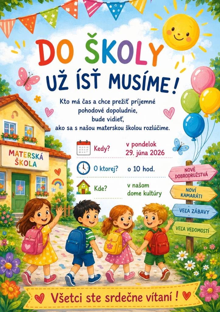 Do školy už ísť musíme! Kto má čas a chce prežiť príjemne pohodové dopoludnie, bude vidieť, ako sa s našou materskou školou rozlúčime. Kedy?                  v pondelok 29. júna 2026 O ktorej?           O 10,00 hod. Kde?                   v našom dome kultúry Všetci ste srdečne vítaní !