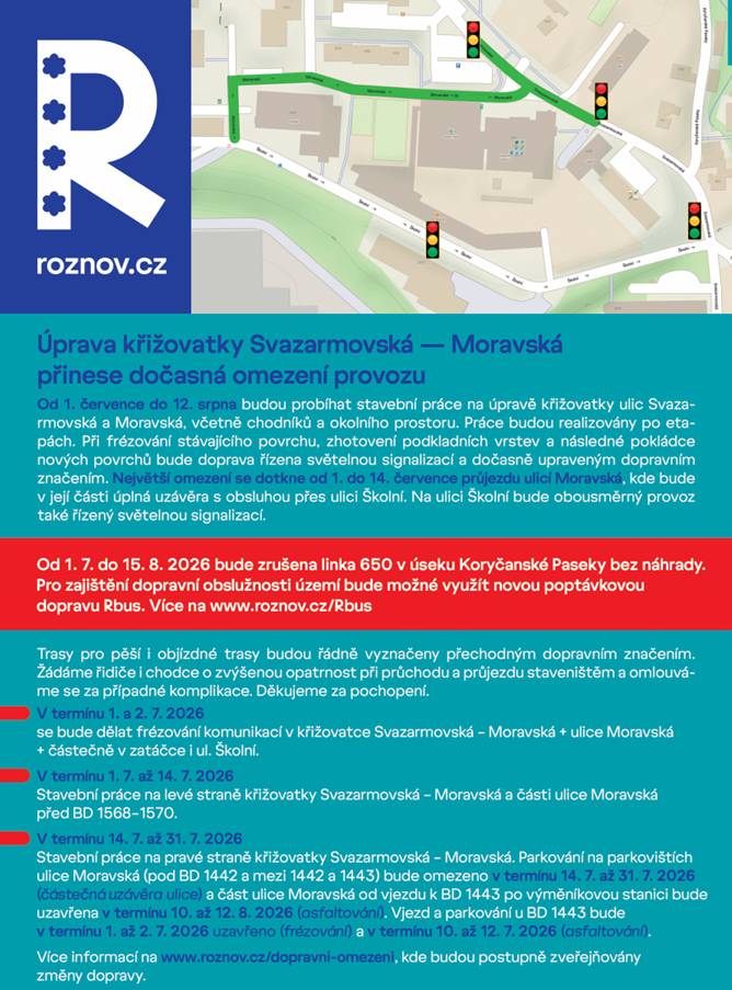 Od 1. 7. do 12. 8. 2026 budou probíhat stavební práce na úpravě křižovatky Svazarmovská – Moravská, chodníků a okolního prostoru. ⚠️ Nejdůležitější omezení: 🔹1. a 2.7.2026 bude probíhat frézování komunikací v křižovatce Svazarmovská-Moravská + ulice Moravská + částečně v zatáčce i ul. Školní. 🔹Od 1.7. do 14.7. budou stavební práce probíhat na levé straně křižovatky Svazarmovská-Moravská a části ulice Moravská před BD 1568-1570.   🔹Od 14.7. do 31.7. budou stavební práce probíhat na pravé straně křižovatky Svazarmovská-Moravská.   🔹Parkování na parkovištích ulice Moravská (pod BD 1442 a mezi 1442 a 1443) bude omezeno v termínu 14.7 až 31.7.2026 (částečná uzávěra ulice) a část ulice Moravská od vjezdu k BD 1443 po výměníkovou stanici bude uzavřena v termínu 10. až 12.8.2026 (asfaltování).   🔹Vjezd a parkování u BD 1443 bude v termínu 1. až 2.7.2026 uzavřeno (frézování) a v termínu 10. až 12.7.2026 (asfaltování).   🚌 Dočasné přerušení autobusové linky Od 1. do 15. srpna 2026 bude zrušena linka 650 v úseku Koryčanské Paseky bez náhrady. 🚐 Pro dopravu můžete využít novou službu Rbus 🌐 www.roznov.cz/rbus 🚶♀️🚗 Trasy pro pěší i objízdné trasy budou označeny přechodným dopravním značením. 🙏 Prosíme řidiče i chodce o zvýšenou opatrnost a děkujeme za trpělivost během realizace stavby. ℹ️ Aktuální informace a případné změny sledujte na: 🌐 www.roznov.cz/dopravni-omezeni