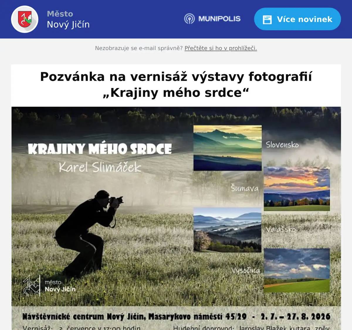 Dobrý den, srdečně Vás zveme na vernisáž výstavy fotografií „Krajiny mého srdce“ autora Karla Slimáčka, člena Horáckého fotoklubu Jihlava. Výstava představuje autorův osobitý pohled na krajinu a místa, která mu přirostla k srdci – od malebného Valašska a Šumavy přes Vysočinu až po Slovensko. 📅 Vernisáž: čtvrtek 2. července 2026 v 17:00 hodin📍 Návštěvnické centrum Nový Jičín, Masarykovo náměstí 45/29, Nový Jičín📸 Vstup volný🗓️ Výstava probíhá: 2. 7. – 27. 8. 2026 Současně můžete navštívit také výstavu sbírky motýlů „Křídla ticha“ sběratele Jiřího Balcara, která potrvá do 26. srpna 2026. Těšíme se na Vaši návštěvu! S pozdravem NCNJ