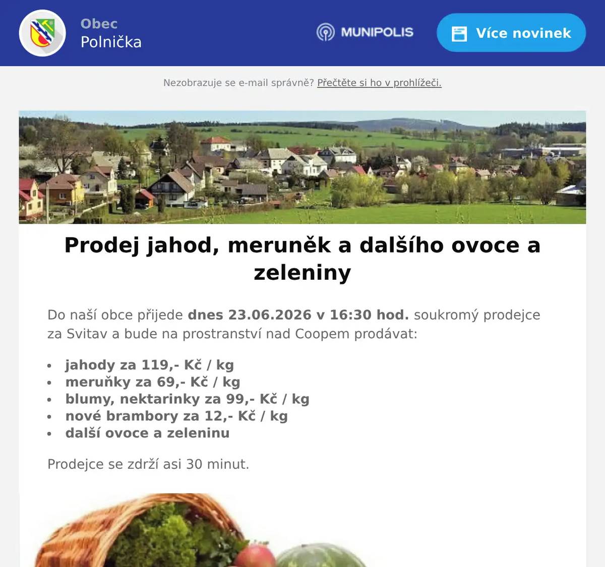 Do naší obce přijede dnes 23.06.2026 v 16:30 hod. soukromý prodejce za Svitav a bude na prostranství nad Coopem prodávat: jahody za 119,- Kč / kg meruňky za 69,- Kč / kg blumy, nektarinky za 99,- Kč / kg nové brambory za 12,- Kč / kg další ovoce a zeleninu Prodejce se zdrží asi 30 minut.