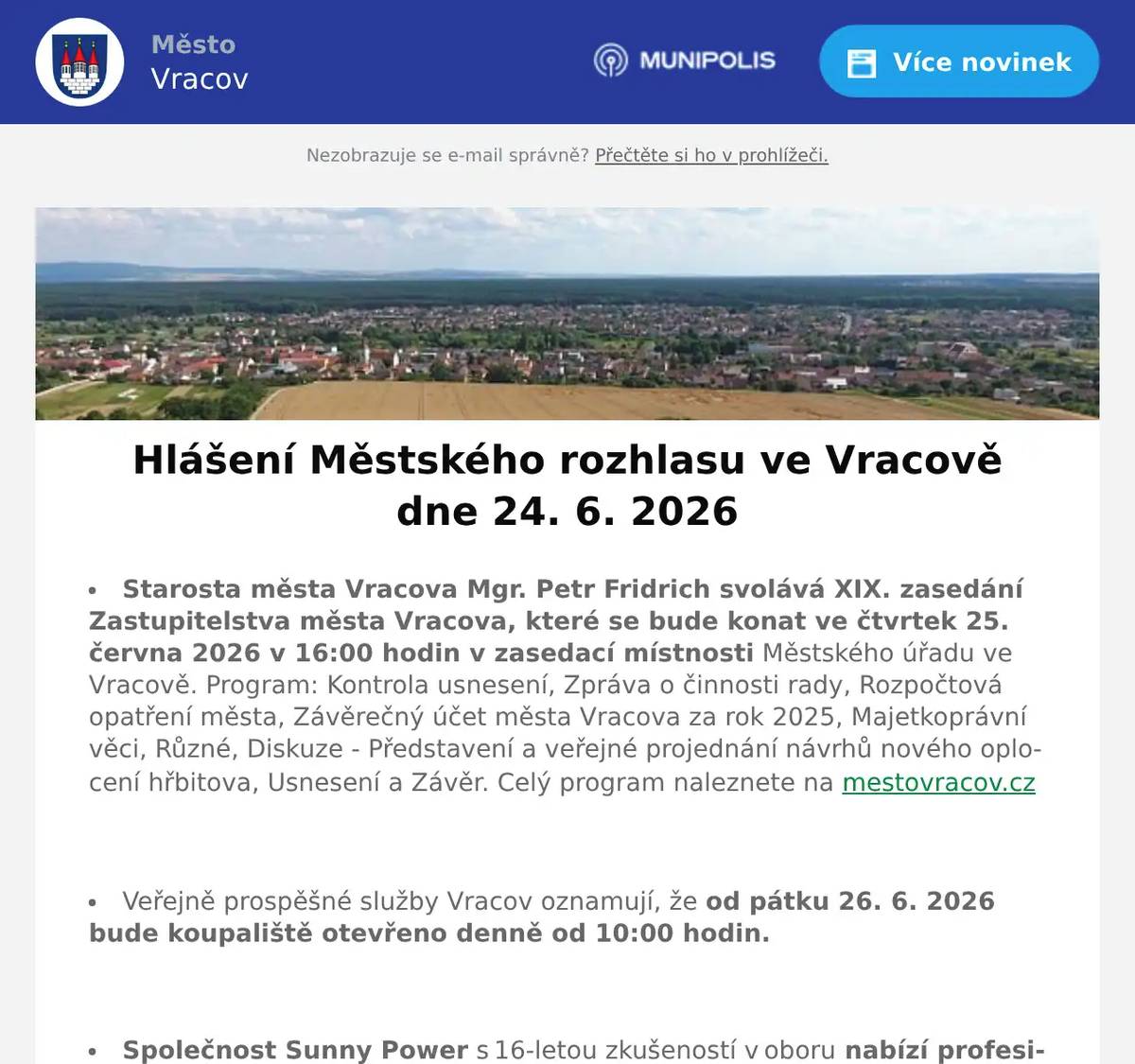 Starosta města Vracova Mgr. Petr Fridrich svolává XIX. zasedání Zastupitelstva města Vracova, které se bude konat ve čtvrtek 25. června 2026 v 16:00 hodin v zasedací místnosti Městského úřadu ve Vracově. Program: Kontrola usnesení, Zpráva o činnosti rady, Rozpočtová opatření města, Závěrečný účet města Vracova za rok 2025, Majetkoprávní věci, Různé, Diskuze - Představení a veřejné projednání návrhů nového oplocení hřbitova, Usnesení a Závěr. Celý program naleznete na mestovracov.cz  Veřejně prospěšné služby Vracov oznamují, že od pátku 26. 6. 2026 bude koupaliště otevřeno denně od 10:00 hodin.  Společnost Sunny Power s 16-letou zkušeností v oboru nabízí profesionální realizaci fotovoltaických systémů na klíč pro rodinné domy, firmy a bytová družstva. Novým doplňkem služeb jsou i klimatizace. Vy určujte, kolik zaplatíte za své energie. Kontakt: 604 618 098.  Kasvo nábytek pořádá akci sleva 20% na veškerý nábytek skladem. Nenechte si ujít příležitost v prodejně ve Bzenci.  Firma ProfiMyti.cz nabízí mobilní čištění střech, fasád, dlažeb, chodníků a příjezdových cest od řas a nečistot. Oživte vzhled svého domu i okolí. Nezávazné nacenění zdarma na telefonu 774 315 931.  Firma JURIGA z Troskotovic bude ve čtvrtek 25. 6. 2026 v 11:30 hodin na parkovišti naproti radnice prodávat rané brambory za cenu 18 Kč/kg, balení po 10 kg.  Prázdninové flétny zvou na příměstský tábor se zobcovou flétnou od 6. do 10. 7. 2026. v ZUŠ Vracov. Cena 2100Kč za týden. Vhodný i pro úplné začátečníky, pro děti od 4 let i dospělé. Přihlášky a informace na prazdninovefletny.wz.cz  Městský kulturní klub Vracov zve děti na Zahájení prázdnin v pátek 26. června 2026 od 17:00 hod. na náměstí Míru. Připraven bude animační program s velkou pěnovou párty. Občerstvení zajištěno. Vstupné je dobrovolné.  Městský kulturní klub Vracov Vás zve do letního kina. V pátek 26. 6. 2026 promítáme animovanou rodinou komedii Mrzutá rybka.Začátek promítání je ve 21:30 hodin. Občerstvení zajištěno. Vstupné je dobrovolné.