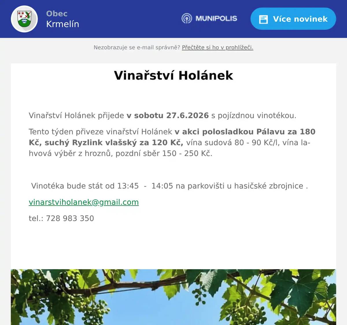  Vinařství Holánek přijede v sobotu 27.6.2026 s pojízdnou vinotékou. Tento týden přiveze vinařství Holánek v akci polosladkou Pálavu za 180 Kč, suchý Ryzlink vlašský za 120 Kč, vína sudová 80 - 90 Kč/l, vína lahvová výběr z hroznů, pozdní sběr 150 - 250 Kč.    Vinotéka bude stát od 13:45  -  14:05 na parkovišti u hasičské zbrojnice . vinarstviholanek@gmail.com tel.: 728 983 350 