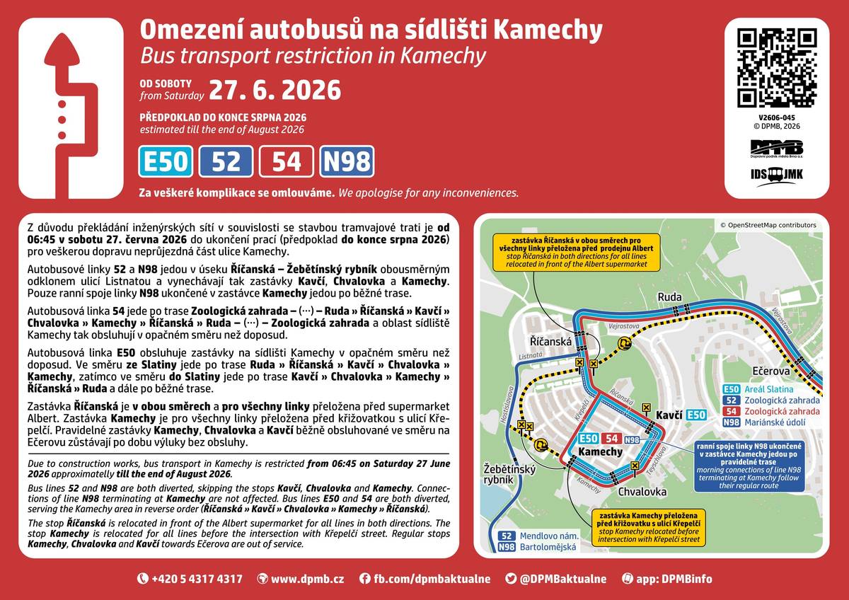 Od 27. června do 30. října 2026 budou na ulicích Kamechy a Hostislavova probíhat práce spojené s výkopem vodovodu. Na základě rozhodnutí Odboru dopravy Magistrátu města Brna dojde v několika etapách k uzavírkám a omezení dopravy v dotčené lokalitě. Po dobu stavby bude uzavřena část ulice Kamechy v úseku od křižovatky s ulicí Hostislavova po křižovatku s ulicí Žabí. Současně bude omezen provoz na ulici Hostislavova, kde bude v některých etapách doprava vedena kyvadlově a řízena světelnou signalizací Ulice Žabí bude v prostoru křižovatky s ulicí Kamechy rovněž dotčena stavebními pracemi. Přístup a průjezd pro dopravní obsluhu bude zachován. Harmonogram dopravních omezení 1. etapa   27. 6. – 4. 7. 2026 úplná uzavírka části ulice Kamechy omezení v prostoru křižovatky Kamechy × Žabí  2. etapa   5. 7. – 31. 8. 2026 pokračující úplná uzavírka ulice Kamechy v dotčeném úseku částečná uzavírka ulice Hostislavova v prostoru křižovatky s ulicí Kamechy provoz bude veden jedním jízdním pruhem a řízen semafory  3. etapa   1. 9. – 30. 10. 2026 stavební práce se přesunou na ulici Hostislavova v úseku mezi křižovatkami Kamechy a Listnatá doprava bude vedena kyvadlově a řízena světelnou signalizací uzavírka části ulice Žabí v prostoru křižovatky s ulicí Kamechy zůstává zachována  Objízdná trasa Pro uzavřený úsek ulice Kamechy bude vyznačena objízdná trasa vedená po ulicích: Hostislavova – Říčanská – Teyschlova – Kamechy (a opačně). Řidičům doporučujeme sledovat přechodné dopravní značení a počítat s prodloužením jízdních dob zejména v ranních a odpoledních dopravních špičkách. Omezení MHD (27. 6. – předpoklad 31. 8. 2026) V souvislosti s uzavírkou části ulice Kamechy dojde ke změnám na autobusových linkách E50, 52, 54 a N98.  Linky 52 a N98 pojedou mezi zastávkami Říčanská a Žebětínský rybník odklonem ulicí Listnatou a neobslouží zastávky Kavčí, Chvalovka a Kamechy. Linky 54 a E50 budou sídliště Kamechy obsluhovat v upravené trase a opačném směru. Zastávka Říčanská bude pro všechny dotčené linky v obou směrech přeložena do ulice Říčanské před supermarket Albert. Zastávka Kamechy bude pro linky E50 a 54 dočasně přemístěna před křižovatku s ulicí Křepelčí.  Podrobné informace k výluce MHD naleznete na webu Dopravního podniku města Brna.  Děkujeme za trpělivost a respektování přechodného dopravního značení během realizace stavby.