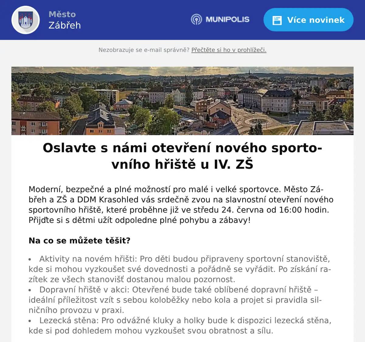 Moderní, bezpečné a plné možností pro malé i velké sportovce. Město Zábřeh a ZŠ a DDM Krasohled vás srdečně zvou na slavnostní otevření nového sportovního hřiště, které proběhne již ve středu 24. června od 16:00 hodin. Přijďte si s dětmi užít odpoledne plné pohybu a zábavy! Na co se můžete těšit?   Aktivity na novém hřišti: Pro děti budou připraveny sportovní stanoviště, kde si mohou vyzkoušet své dovednosti a pořádně se vyřádit. Po získání razítek ze všech stanovišť dostanou malou pozornost. Dopravní hřiště v akci: Otevřené bude také oblíbené dopravní hřiště – ideální příležitost vzít s sebou koloběžky nebo kola a projet si pravidla silničního provozu v praxi. Lezecká stěna: Pro odvážné kluky a holky bude k dispozici lezecká stěna, kde si pod dohledem mohou vyzkoušet svou obratnost a sílu.