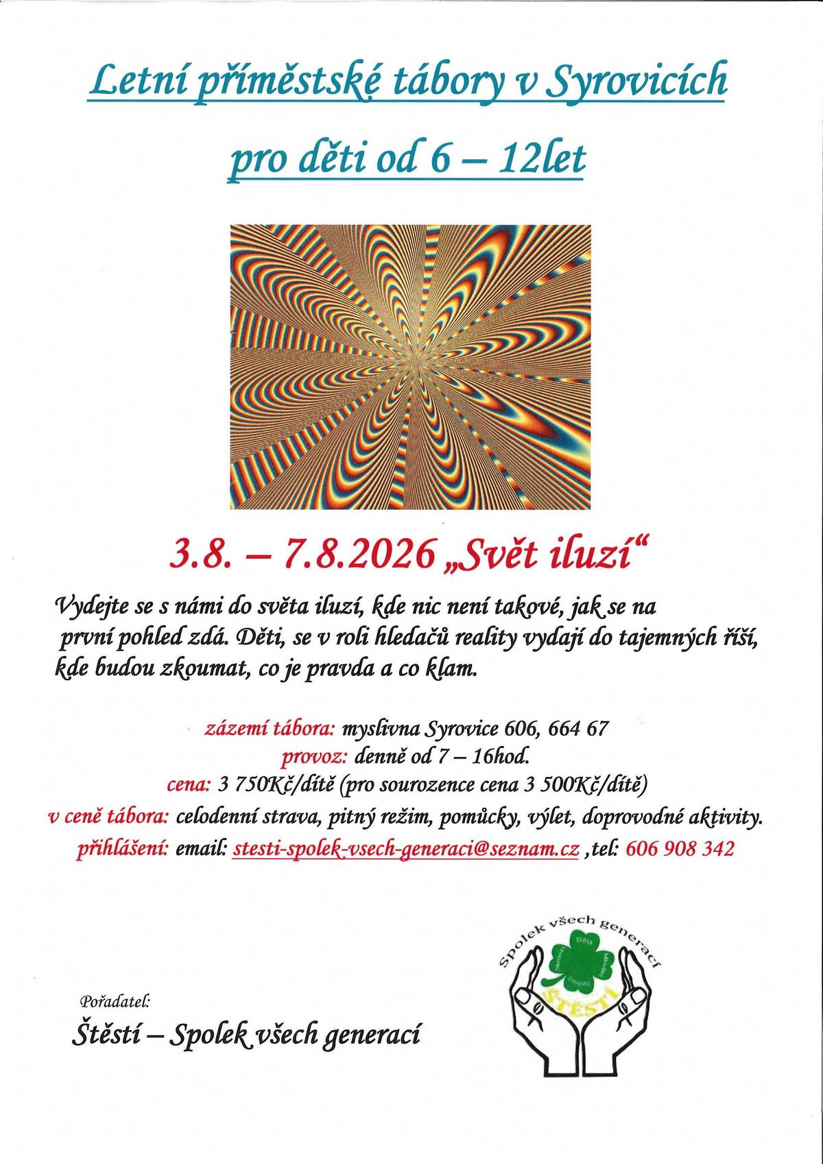 LETNÍ PŘÍMĚSTSKÝ TÁBOR V SYROVICÍCH  pro děti od 6 do 12 let „Svět iluzí" 3. 8. – 7. 8. 2026  Vydejte se s námi do světa iluzí, kde nic není takové, jak se na první pohled zdá. Děti se v roli hledačů reality vydají do tajemných říší, kde budou zkoumat, co je pravda a co klam. Čeká je týden plný dobrodružství, her, objevování a nezapomenutelných zážitků. Zázemí tábora: Myslivna Syrovice 606, 664 67 Syrovice Provoz: Denně od 7:00 do 16:00 hod. Cena: • 3 750 Kč / dítě • 3 500 Kč / dítě (sourozenecká cena) V ceně tábora: • celodenní strava • pitný režim • veškeré pomůcky • výlet • doprovodné aktivity  Přihlášení: E-mail: stesti-spolek-vsech-generaci@seznam.cz Tel.: 606 908 342