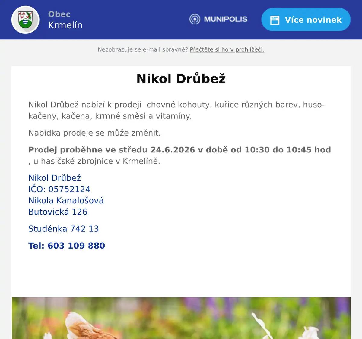 Nikol Drůbež nabízí k prodeji  chovné kohouty, kuřice různých barev, husokačeny, kačena, krmné směsi a vitamíny. Nabídka prodeje se může změnit. Prodej proběhne ve středu 24.6.2026 v době od 10:30 do 10:45 hod , u hasičské zbrojnice v Krmelíně. Nikol DrůbežIČO: 05752124Nikola KanalošováButovická 126 Studénka 742 13 Tel: 603 109 880  
