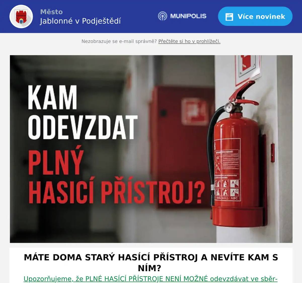 MÁTE DOMA STARÝ HASÍCÍ PŘÍSTROJ A NEVÍTE KAM S NÍM? Upozorňujeme, že PLNÉ HASÍCÍ PŘÍSTROJE NENÍ MOŽNÉ odevzdávat ve sběrném dvoře, protože k jejich převzetí nemá potřebné povolení. Staré hasicí přístroje MŮŽETE ODEVZDAT ve specializované firmě: ALBECO spol. s r. o.Ruprechtická 728/75, Liberec602 189 252Provozní doba: pondělí–pátek 06:30 - 15:00 hodin JAK POZNÁTE, ŽE JE HASÍCÍ PŘÍSTROJ PLNÝ? KONTROLA MANOMETRU (tlakoměru)Většina přenosných hasicích přístrojů má v horní části nádoby manometr s barevnou stupnicíPokud je ručička: v zeleném poli → přístroj je pravděpodobně plný a funkčnív červeném poli (nízko) → přístroj je vyprázdněný nebo ztratil tlak HMOTNOST PŘÍSTROJEKaždý hasicí přístroj má na štítku uvedenou celkovou hmotnost (plný stav). Pokud je výrazně lehčí než uvedená hodnota, je pravděpodobně prázdný. KONTROLNÍ PLOMBANeporušená plomba na pojistce (kolíku) znamená, že přístroj nebyl použitý. Naopak porušená plomba může znamenat, že byl (alespoň částečně) použit. Děkujeme, že při likvidaci hasicích přístrojů postupujete správně a bezpečně.