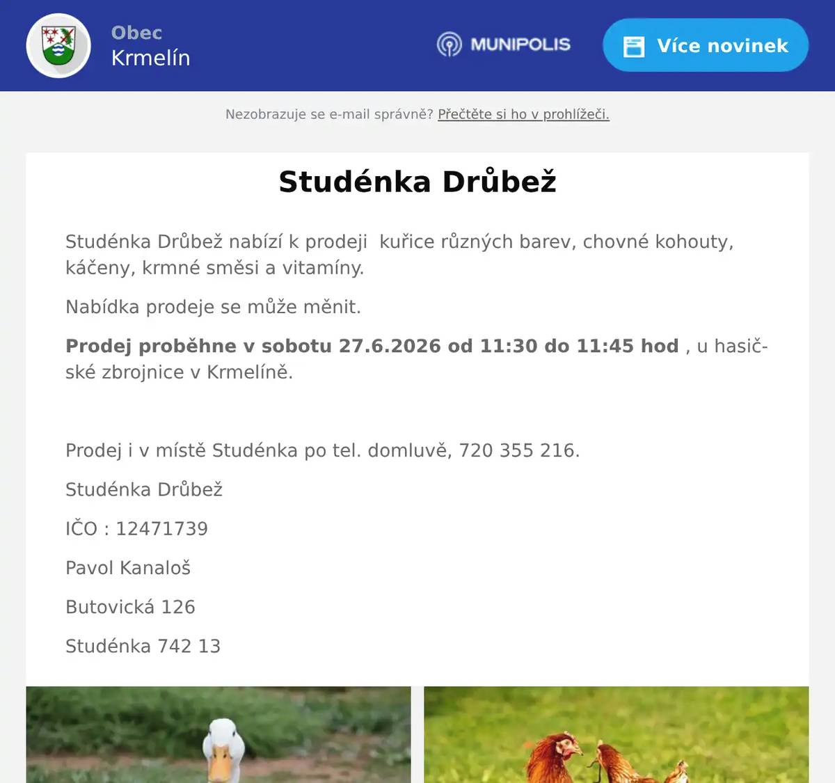 Studénka Drůbež nabízí k prodeji  kuřice různých barev, chovné kohouty, káčeny, krmné směsi a vitamíny. Nabídka prodeje se může měnit. Prodej proběhne v sobotu 27.6.2026 od 11:30 do 11:45 hod , u hasičské zbrojnice v Krmelíně.  Prodej i v místě Studénka po tel. domluvě, 720 355 216. Studénka Drůbež IČO : 12471739 Pavol Kanaloš Butovická 126 Studénka 742 13