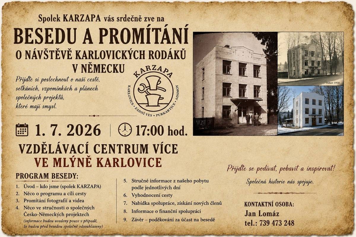 Spolek KARZAPA Vás srdečně zve na besedu a promítání o návštěvě karlovických rodáků v Německu. Přijďte si poslechnout vyprávění o naší cestě, setkáních, vzpomínkách a plánech společných projektů, které mají smysl. Čeká Vás promítání fotografií a videí, zajímavé informace o historii i současnosti a prostor pro společné setkání a diskusi. 📅 Kdy: 1. července 2026 od 17:00 hodin 📍 Kde: Vzdělávací centrum VÍCE ve Mlýně, Karlovice Program besedy:  Úvod – představení spolku KARZAPA Program a cíle cesty Promítání fotografií a videa Informace o společných česko-německých projektech Stručné informace z jednotlivých dnů pobytu Vyhodnocení cesty Nabídka spolupráce a možnost zapojení nových členů Informace o finanční spolupráci Závěrečné poděkování účastníkům  Přijďte se podívat, pobavit a inspirovat. Společná historie nás spojuje. Kontaktní osoba: Jan Lomáz tel.: 739 473 248 Těšíme se na setkání s Vámi. Spolek KARZAPA