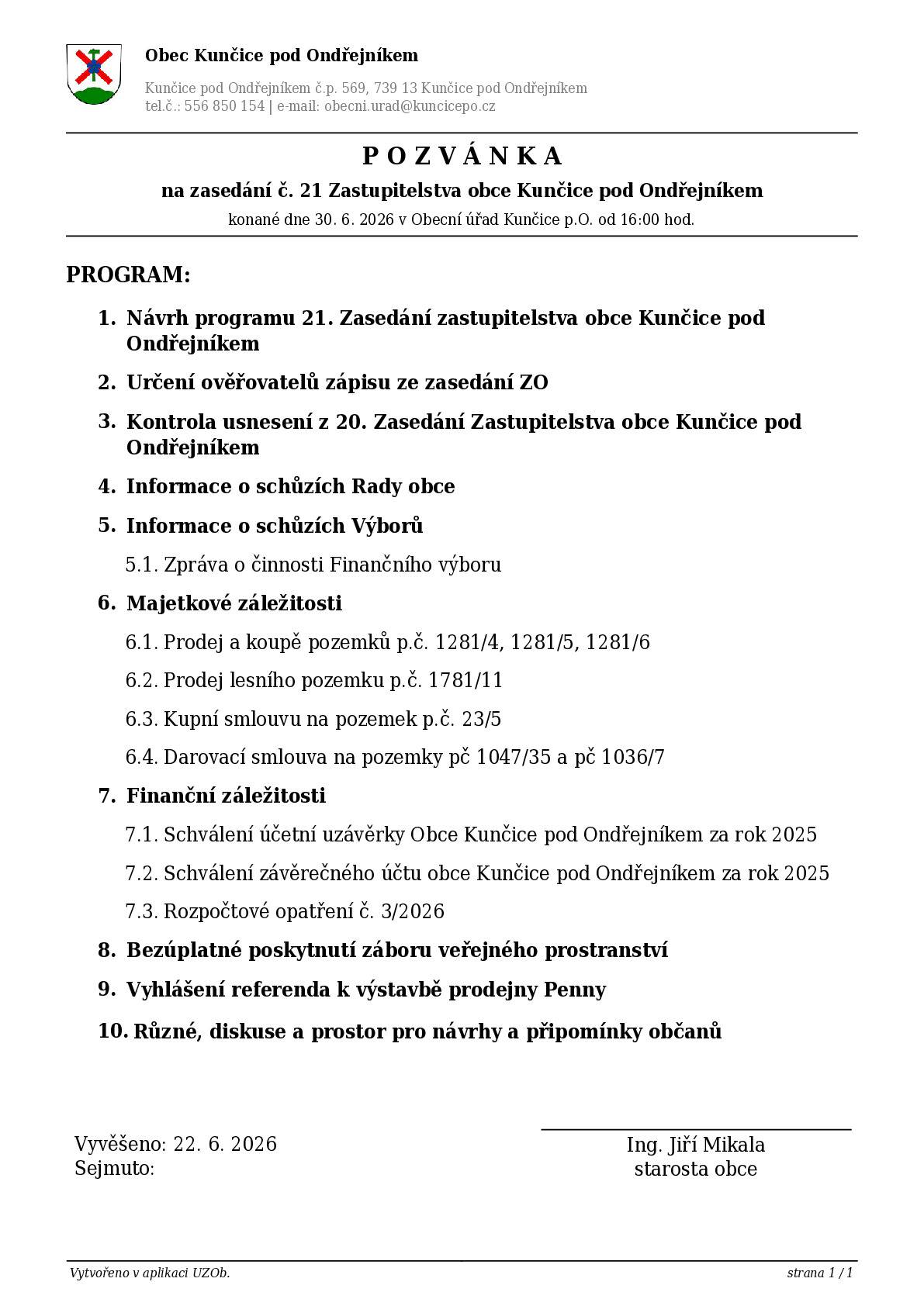 P O Z V Á N K A na zasedání č. 21 Zastupitelstva obce Kunčice pod Ondřejníkem konané dne 30. 6. 2026 v Obecní úřad Kunčice p.O. od 16:00 hod.  PROGRAM: 1. Návrh programu 21. Zasedání zastupitelstva obce Kunčice pod Ondřejníkem 2. Určení ověřovatelů zápisu ze zasedání ZO 3. Kontrola usnesení z 20. Zasedání Zastupitelstva obce Kunčice pod Ondřejníkem 4. Informace o schůzích Rady obce 5. Informace o schůzích Výborů 5.1. Zpráva o činnosti Finančního výboru 6. Majetkové záležitosti 6.1. Prodej a koupě pozemků p.č. 1281/4, 1281/5, 1281/6 6.2. Prodej lesního pozemku p.č. 1781/11 6.3. Kupní smlouvu na pozemek p.č. 23/5 6.4. Darovací smlouva na pozemky pč 1047/35 a pč 1036/7 7. Finanční záležitosti 7.1. Schválení účetní uzávěrky Obce Kunčice pod Ondřejníkem za rok 2025 7.2. Schválení závěrečného účtu obce Kunčice pod Ondřejníkem za rok 2025 7.3. Rozpočtové opatření č. 3/2026 8. Bezúplatné poskytnutí záboru veřejného prostranství 9. Vyhlášení referenda k výstavbě prodejny Penny 10. Různé, diskuse a prostor pro návrhy a připomínky občanů