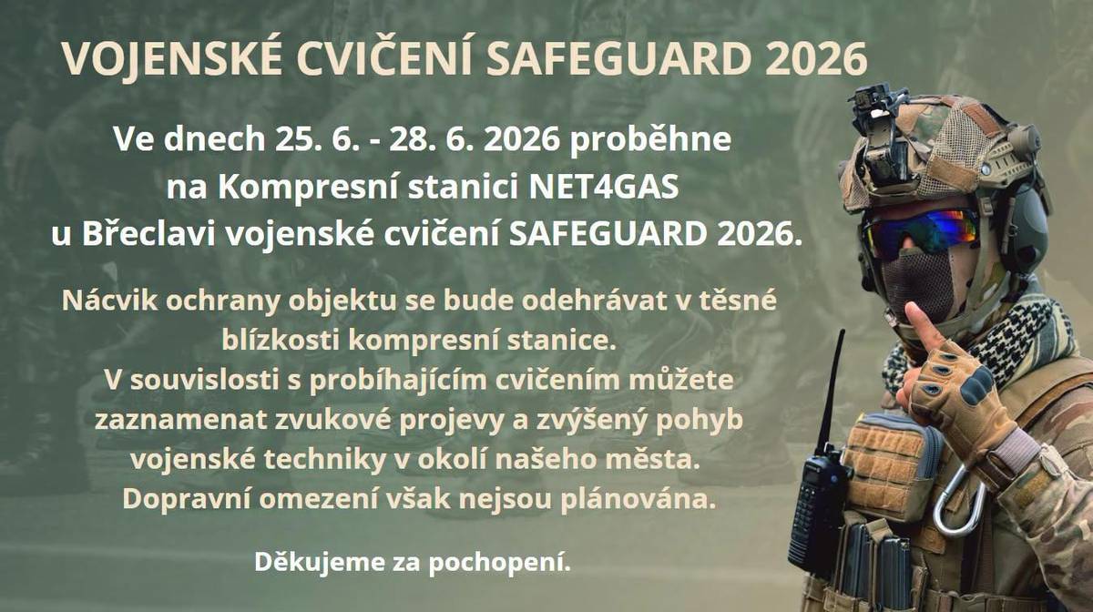 Tento týden se uskuteční cvičení teritoriálních sil Armády České republiky SAFEGUARD 2026 v areálu Kompresní stanice Břeclav, společnosti NET4GAS.V období od čtvrtka 25. června do neděle 28. června bude docházet ke zvýšenému pohybu příslušníků Armády České republiky, použití imitačních prostředků, bezpilotních prostředků (dronů) a kouřových efektů. Vzhledem k blízkosti od místa cvičení mohou být tyto efekty viditelné a slyšitelné i na území města. Současně se v okruhu cca pěti kilometrů od daného objektu budou pohybovat v nepravidelných intervalech mobilní motorizované hlídky.