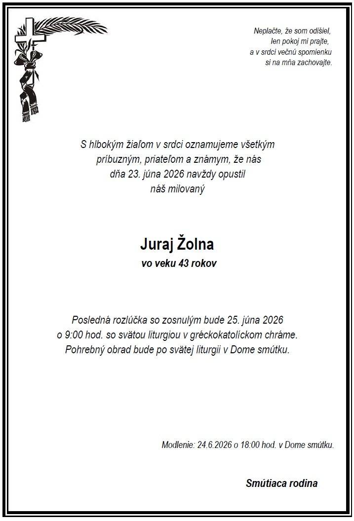 Vo veku 43 rokov nás dňa 23.6.2026 navždy opustil pán Juraj Žolna.  Modlenie za nebohého bude 24.6.2026 o 18:00 hod. v Dome smútku. Posledná rozlúčka so zosnulým bude štvrtok 25.6.2026 o 9:00 hod. so svätou liturgiou v gréckokatolíckom chráme. Pohrebný obrad bude po svätej liturgii v Dome smútku.  Česť jeho pamiatke.