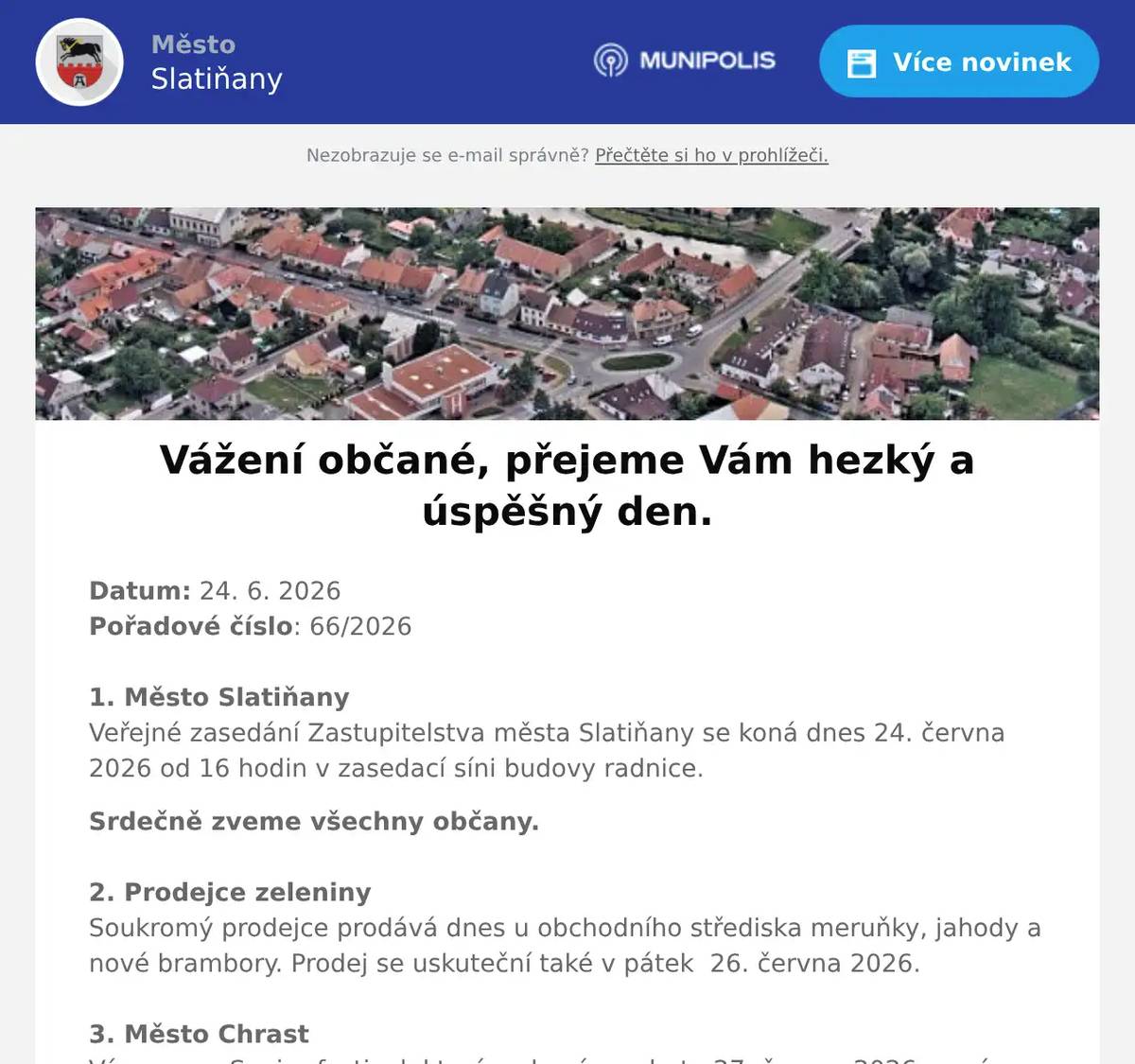 Datum: 24. 6. 2026Pořadové číslo: 66/20261. Město SlatiňanyVeřejné zasedání Zastupitelstva města Slatiňany se koná dnes 24. června 2026 od 16 hodin v zasedací síni budovy radnice. Srdečně zveme všechny občany.2. Prodejce zeleninySoukromý prodejce prodává dnes u obchodního střediska meruňky, jahody a nové brambory. Prodej se uskuteční také v pátek  26. června 2026. 3. Město ChrastVás zve na Senior festival, který se koná v sobotu 27. června 2026 na zámeckém nádvoří v Chrasti od 10 hodin.Vystoupí na něm Ondřej Ruml, Pardubická šestka, Retro- Band Zdeňka Škvařila.Součástí festivalu bude výstava obrazů a dobových předmětů, stánky s tradičním sortimentem, program pro celou rodinu 4. Ztráty & nálezyVe Slatiňanech byly nalezeny sportovní náramkové hodinky. Nalezeny byly ve čtvrtek odpoledne před drogerií Teta. Nález je uložen na Městském úřadě Slatiňany.5. Barbora VoženílkováV pátek 26. června a v úterý 30. června vždy od 9 do 18 hodin vás srdečně zveme ke zmrzlině Málek na milé setkání pro děti i rodiče. Přijďte si prohlédnout a zakoupit knížku Karamelka a kouzelné prázdniny, která přináší dětem  krásné čtení před spaním. Na místě bude přítomna také samotná autorka, která vám ráda do knihy o víle Karamelce napíše osobní věnování. K dispozici budou i omalovánky, školní rozvrhy a pexeso. Nebude chybět ani výborná karamelová zmrzlina. Každý, kdo si zakoupí knížku, dostane navíc malou drobnost jako dárek. Těší se na vás u zmrzliny Málek!6. ČEZ distribuceČEZ Distribuce oznamuje občanům, že 2. července v době od 7 do 16 hodin, bude přerušena dodávka elektrické energie v některých číslech popisných v ulicích Čechova, K Vlčnovu, Schmoranzova, Štěpánkova a Vítězství. Konkrétní čísla popisná Vám sdělíme na tel 469 660 230. Bližší informace na zákaznické lince ČEZu 800 850 860.