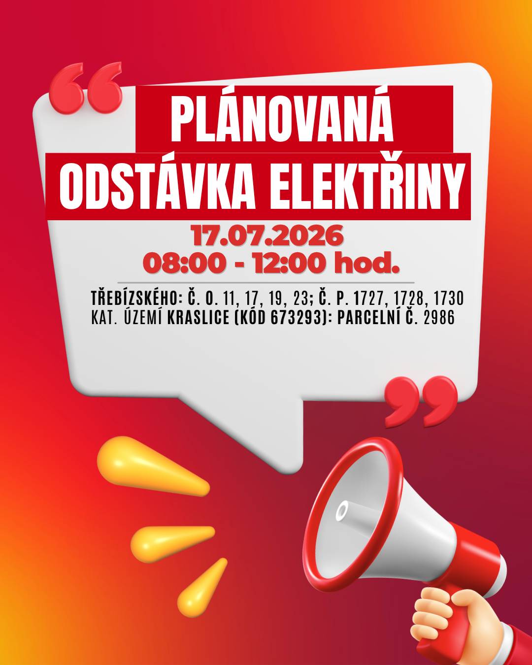 Společnost ČEZ Distribuce oznamuje plánované přerušení dodávky elektrické energie. 📅 Kdy: 17. července 2026 ⏰ Čas: 08:00 - 12:00  hod. 📍 Dotčené lokality:  Třebízského: č. o. 11, 17, 19, 23; č. p. 1727, 1728, 1730 kat. území Kraslice (kód 673293): parcelní č. 2986  👉 Přesný rozsah je uveden v přiložené mapě. ⚠️ Dbejte prosím zvýšené opatrnosti – i během odstávky je nutné považovat elektrická zařízení za pod napětím. 💡 Tip: Zaregistrujte se zdarma na službách ČEZ Distribuce a budete dostávat informace o odstávkách e-mailem nebo SMS. Aktuální stav dodávek můžete sledovat také na portálu Bez Šťávy. ℹ️ Více informací:  infolinka: 800 850 860 Přehled odstávek ČEZ