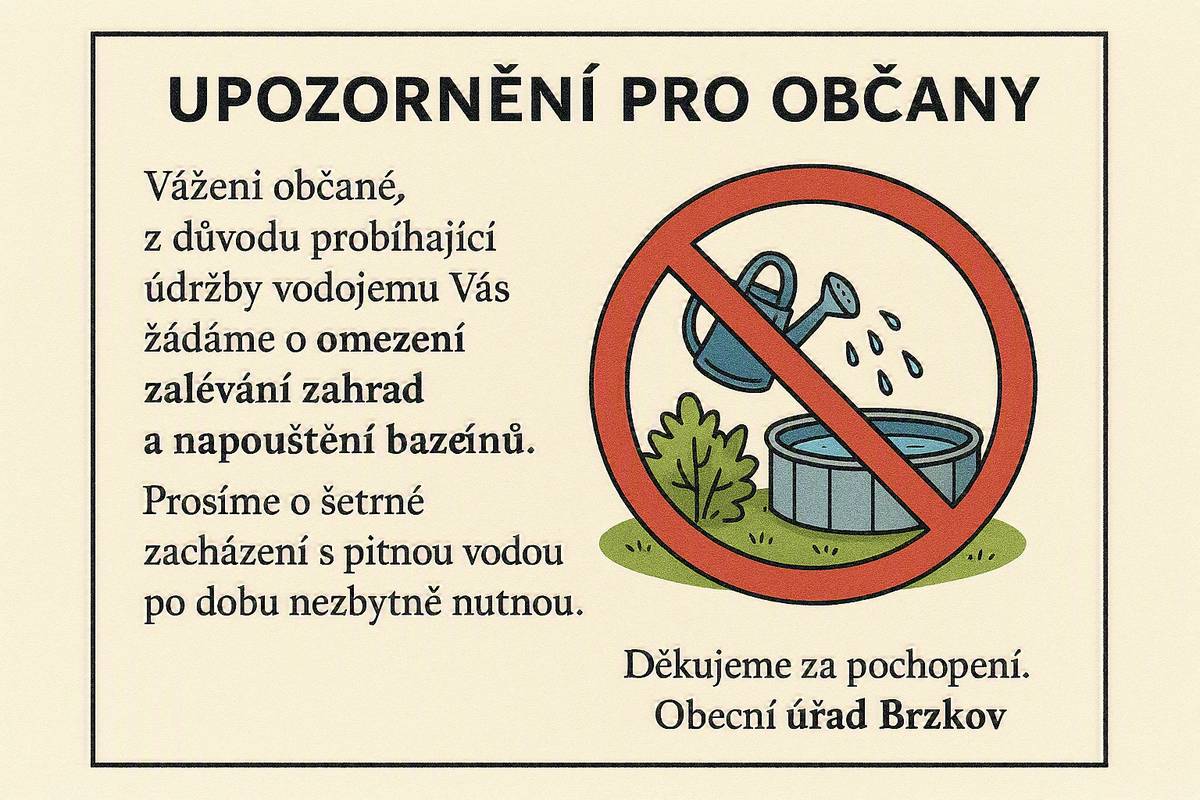 Vážení občané, z důvodu probíhající údržby vodojemu Vás žádáme o omezení zalévání zahrad a napouštění bazénů. Vzhledem k aktuálním tropickým teplotám dochází ke zvýšené spotřebě vody, proto Vás zároveň žádáme o maximální šetrnost a hospodárné využívání pitné vody. Prosíme o šetrné zacházení s pitnou vodou po dobu nezbytně nutnou. Děkujeme za pochopení. Obecní úřad Brzkov
