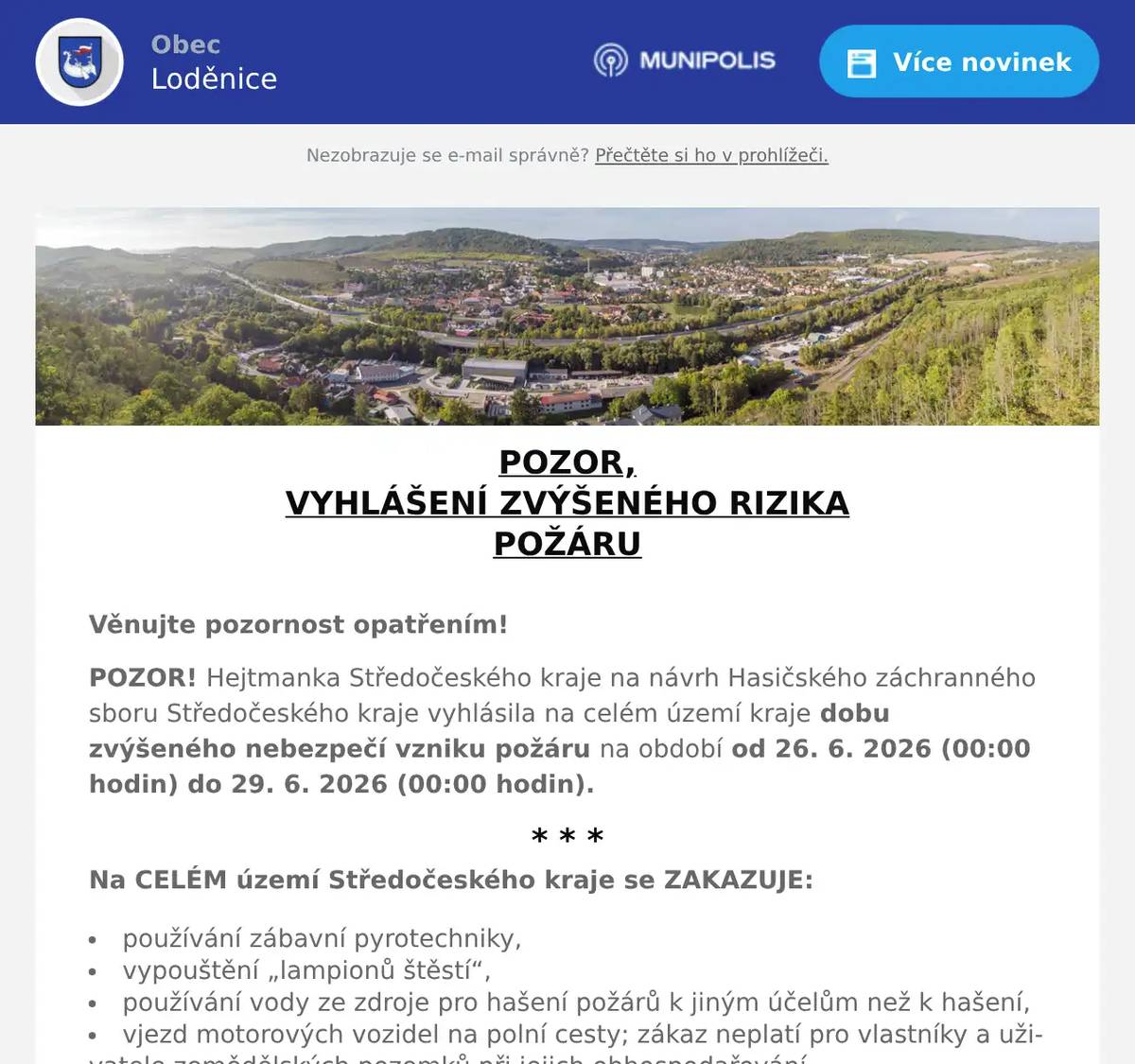 POZOR, VYHLÁŠENÍ ZVÝŠENÉHO RIZIKA POŽÁRU  Věnujte pozornost opatřením! POZOR! Hejtmanka Středočeského kraje na návrh Hasičského záchranného sboru Středočeského kraje vyhlásila na celém území kraje dobu zvýšeného nebezpečí vzniku požáru na období od 26. 6. 2026 (00:00 hodin) do 29. 6. 2026 (00:00 hodin). * * * Na CELÉM území Středočeského kraje se ZAKAZUJE: používání zábavní pyrotechniky, vypouštění „lampionů štěstí“, používání vody ze zdroje pro hašení požárů k jiným účelům než k hašení, vjezd motorových vozidel na polní cesty; zákaz neplatí pro vlastníky a uživatele zemědělských pozemků při jejich obhospodařování, vjezd motorových vozidel na lesní cesty; zákaz neplatí pro vlastníky a uživatele lesních pozemků při jejich obhospodařování a v souvislosti s péčí o zvěř, zastavení motorových vozidel na místech, kde by se spodní část vozidla mohla dostat do styku s lehce vznětlivými materiály, např. suchou trávou, slámou, strništěm, podrostem, listím, rozlitým palivem apod. * * * Na MÍSTECH SE ZVÝŠENÝM NEBEZPEČÍM vzniku požáru, což je: lesní porost a jeho okolí do vzdálenosti minimálně 50 m, souvislý rostlinný porost umožňující další šíření požáru, lesní nebo travní porost a území extravilánu obce umožňující vznik a šíření požáru, zemědělské obdělávané plochy, na nichž jsou pěstovány kultury, které jsou ve stavu možného vznícení, zejména dozrávající obiloviny a jejich okolí do vzdálenosti 100 m, stohy sena a slámy a jejich okolí do vzdálenosti 100 m. * * * SE ZAKAZUJE: rozdělávání nebo udržování otevřeného ohně (např. pálení klestu a kůry, spalování hořlavých látek), kouření (s výjimkou elektronických cigaret), jízda parní lokomotivou. Děkujeme za respektování.