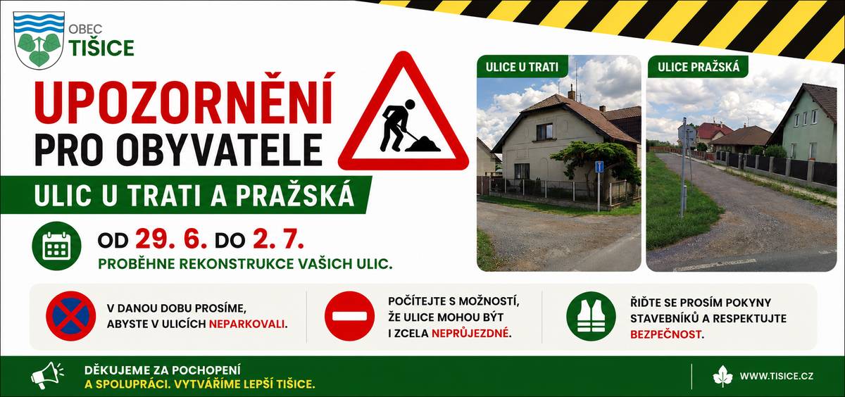 Vážení občané, od 29. 6. do 2. 7. začíná rekonstrukce ulic U Trati a Pražská. Prosíme Vás, abyste po dobu stavebních prací: 🚗 v ulicích neparkovali, 🚧 počítali s tím, že mohou být i zcela neprůjezdné, 👷 řídili se pokyny stavebníků a dbali na svou bezpečnost. Omezení se budou měnit podle postupu prací, proto děkujeme za trpělivost a ohleduplnost. Děkujeme za pochopení a spolupráci. Obec Tišice.
