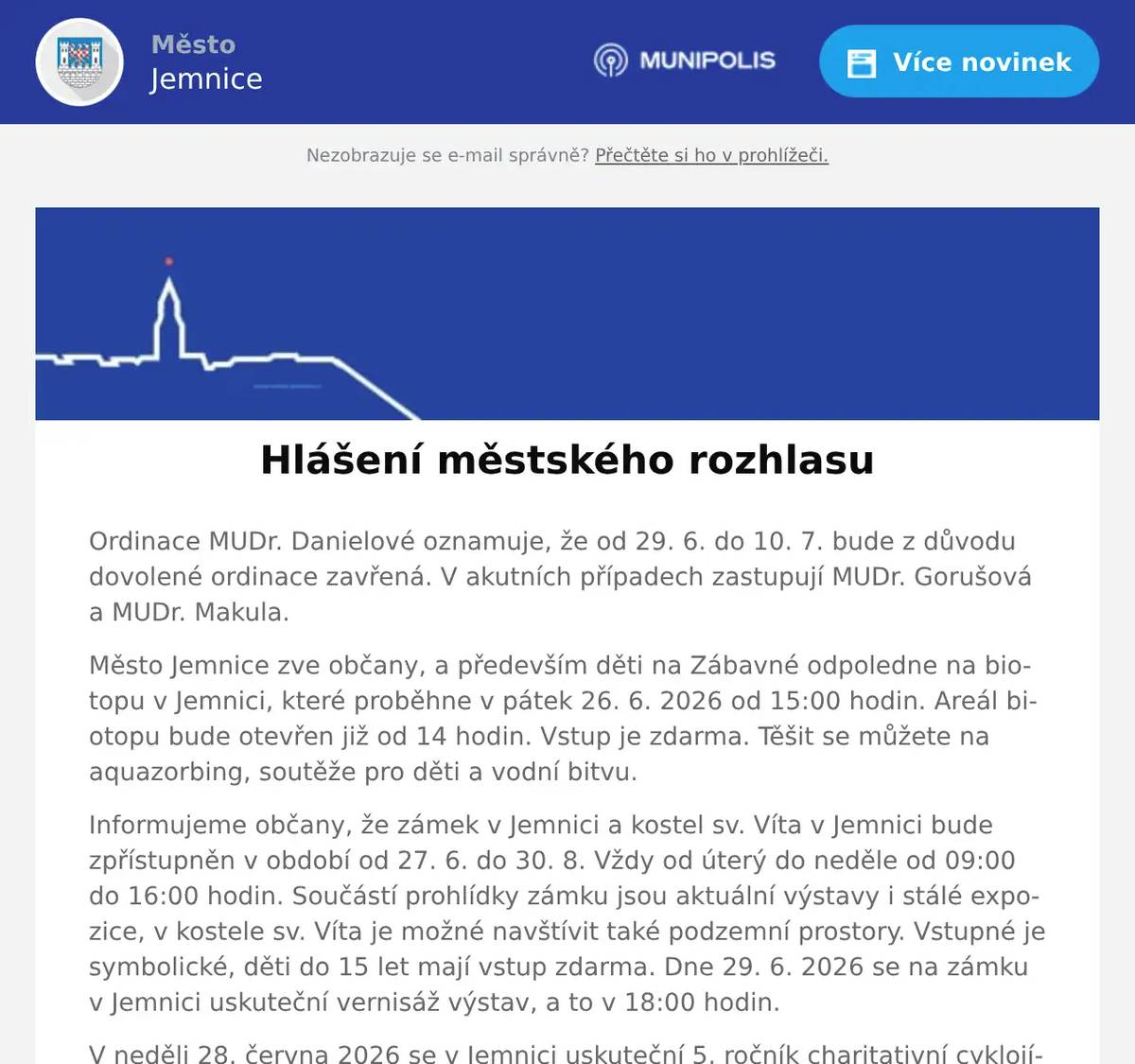 Ordinace MUDr. Danielové oznamuje, že od 29. 6. do 10. 7. bude z důvodu dovolené ordinace zavřená. V akutních případech zastupují MUDr. Gorušová a MUDr. Makula. Město Jemnice zve občany, a především děti na Zábavné odpoledne na biotopu v Jemnici, které proběhne v pátek 26. 6. 2026 od 15:00 hodin. Areál biotopu bude otevřen již od 14 hodin. Vstup je zdarma. Těšit se můžete na aquazorbing, soutěže pro děti a vodní bitvu. Informujeme občany, že zámek v Jemnici a kostel sv. Víta v Jemnici bude zpřístupněn v období od 27. 6. do 30. 8. Vždy od úterý do neděle od 09:00 do 16:00 hodin. Součástí prohlídky zámku jsou aktuální výstavy i stálé expozice, v kostele sv. Víta je možné navštívit také podzemní prostory. Vstupné je symbolické, děti do 15 let mají vstup zdarma. Dne 29. 6. 2026 se na zámku v Jemnici uskuteční vernisáž výstav, a to v 18:00 hodin. V neděli 28. června 2026 se v Jemnici uskuteční 5. ročník charitativní cyklojízdy „Na kole dětem – U hranic bez hranic“ s Josefem Zimovčákem. Slavnostní start pelotonu proběhne v 10:00 hodin od zámku v Jemnici, dojezd je plánován okolo 15:30 hodin na náměstí. Trasa měří 64 km a vede také přes okolní obce. Akce je určena pro širokou veřejnost a jejím cílem je podpořit onkologicky nemocné děti. V pondělí 29. 6. v 13:00 – 13:20 bude na hřbitově v Jemnici obchodní zástupce Kamenictví KaF s.r.o. a Žulovéhroby.cz  přijímat objednávky k opravám hrobů. Poskytujeme veškeré kamenické práce. Přijďte na hřbitov a využijte naši výhodnou nabídku.