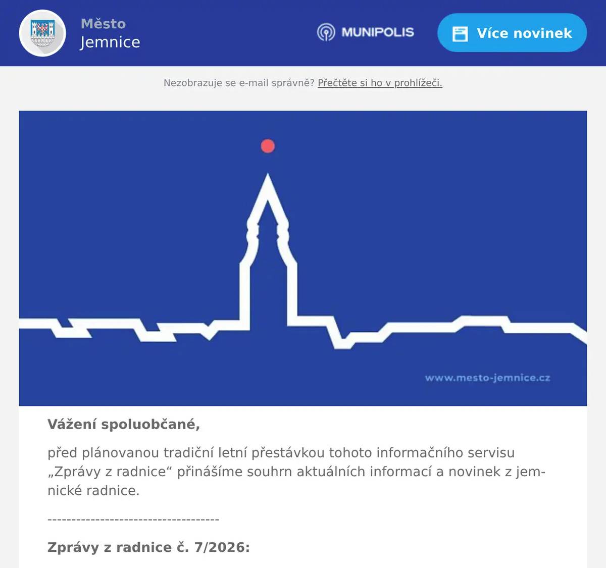 Vážení spoluobčané, před plánovanou tradiční letní přestávkou tohoto informačního servisu „Zprávy z radnice“ přinášíme souhrn aktuálních informací a novinek z jemnické radnice. ------------------------------------ Zprávy z radnice č. 7/2026: 1. Informace z červnových jednání Rady města Jemnice 2. Informace z jednání Zastupitelstva města Jemnice č. 3/2026 3. Letní prázdniny v Jemnici 4. Různé ------------------------------------ Ad 1) Informace z červnových jednání Rady města Jemnice Během měsíce června se konaly tři jednání Rady města Jemnice, konkrétně 3. června, 10. června a 24. června. Na prvním červnovém jednání byl projednán a schválen pouze jediný bod – Změna obsahu smluv o prodeji nemovitého majetku (PIGI PRINT s.r.o.), viz následující bod z jednání zastupitelstva. Na druhém červnovém jednání rady byly převážně projednávány běžné procesní záležitosti jako jsou výpůjčky pozemků ke konání kulturních akcí a záležitosti týkající se nájmů bytů. Na tomto jednání byla dále projednána a schválena rekonstrukce dalšího městského bytu na ul. Větrná čp. 1056. Kompletní rekonstrukce tohoto bytu bude probíhat do konce února příštího roku a celkové náklady činí 950 tis. Kč včetně DPH. Rekonstrukci bude provádět Správa majetku města. Rada města na tomto jednání rovněž schválila z důvodu blížících se komunálních voleb „Pravidla pro distribuci volebních materiálů kandidujícím subjektům“ – kandidující subjekty mohou využít v rámci distribuce zářijového vydání Listů Jemnického mikroregionu roznos volebních materiálů zdarma. Volební materiály je možné donést do 24. srpna na TIC Jemnice v počtu 1 750 výtisků, povolen je formát 1 list A4 (oboustranně) a volební leták musí obsahovat název kandidujícího subjektu a zákonné označení zadavatele a zpracovatele materiálu. Na třetím červnovém jednání rady byly opět projednávány běžné procesní záležitosti. Z investičních záležitostí dále například Smlouva o dílo na zakázku ,,Oprava fasády požární zbrojnice v Louce“ a Smlouva o dílo na zakázku ,,Obnova fasády kaple v Louce“. Obě akce budou probíhat do konce listopadu tohoto roku a bude je provádět firma Šibor stavby s.r.o. Náklady na opravu fasády požární zbrojnice činí necelých 180 tis. Kč včetně DPH a obnova fasády kaple vyjde na necelých 1,4 mil. Kč včetně DPH. Usnesení z jednání Rady města Jemnice jsou k dispozici na následujícím odkazu, zde.  Ad 2) Informace z jednání Zastupitelstva města Jemnice č. 3/2026 Před letními prázdninami se ve čtvrtek dne 24. června 2026 uskutečnilo (pravděpodobně) předposlední jednání Zastupitelstva města Jemnice v tomto pomalu končícím volebním období. Na tomto jednání byly zejména projednávány majetkoprávní záležitosti týkající se pozemků Pod Vodojemem. Někteří další vlastníci zde totiž splnili veškeré smluvní podmínky včetně zkolaudování rodinných domů, a proto byla zastupiteli schválena smlouva o zániku předkupního práva a zákazu zatížení. V jiných případech někteří vlastníci požádali o změnu termínu dokončení stavby (prodloužení termínu o 1 rok) a někteří vlastníci naopak nevyužili předchozí nabídky města na doplacení rozdílné částky, která by jim umožnila nadále pozemek vlastnit a pokračovat ve výstavbě rodinného domu (pozemky si město nyní odkoupí zpět a nabídne je ke koupi novým zájemcům). Dále zastupitelé projednali a schválili Dohodu o změně některých práv a závazků – město x PIGI PRINT. Změna některých práv a závazků se týkala zejména prodloužení lhůt na dokončení staveb v areálu bývalého autoparku firmou PIGI PRINT. Dále bylo například schváleno, že město Jemnice se vzdá nároku na zaplacení smluvní pokuty, a namísto toho firma PIGI PRINT postaví na svůj náklad nové veřejné osvětlení a příp