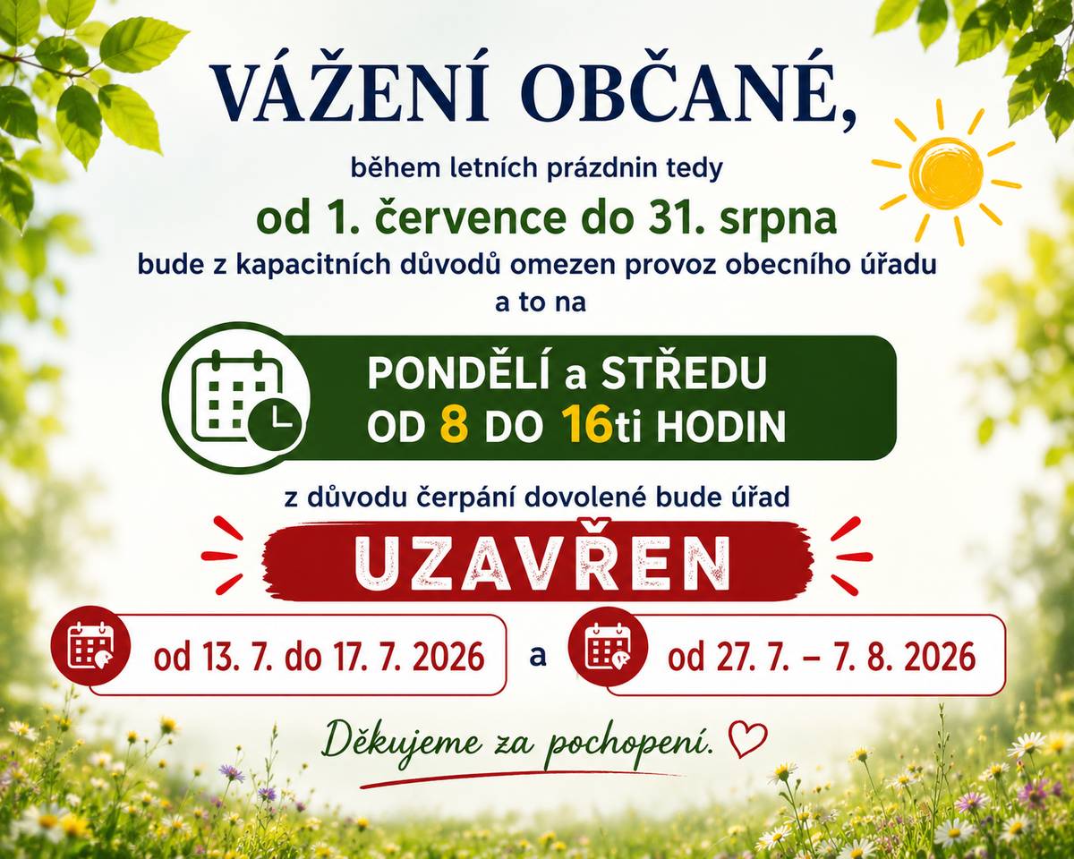 Vážení občané, během letních prázdnin tedy od 1. července do 31. srpna bude z kapacitních důvodů omezen provoz obecního úřadu a to na pondělí a středu od 8 do 16 hodin a z důvodu čerpání dovolené bude úřad uzavřen od 13.7. do 17. 7. 2026 a od 27. 7. - 7. 8. 2026. Děkujeme za pochopení.