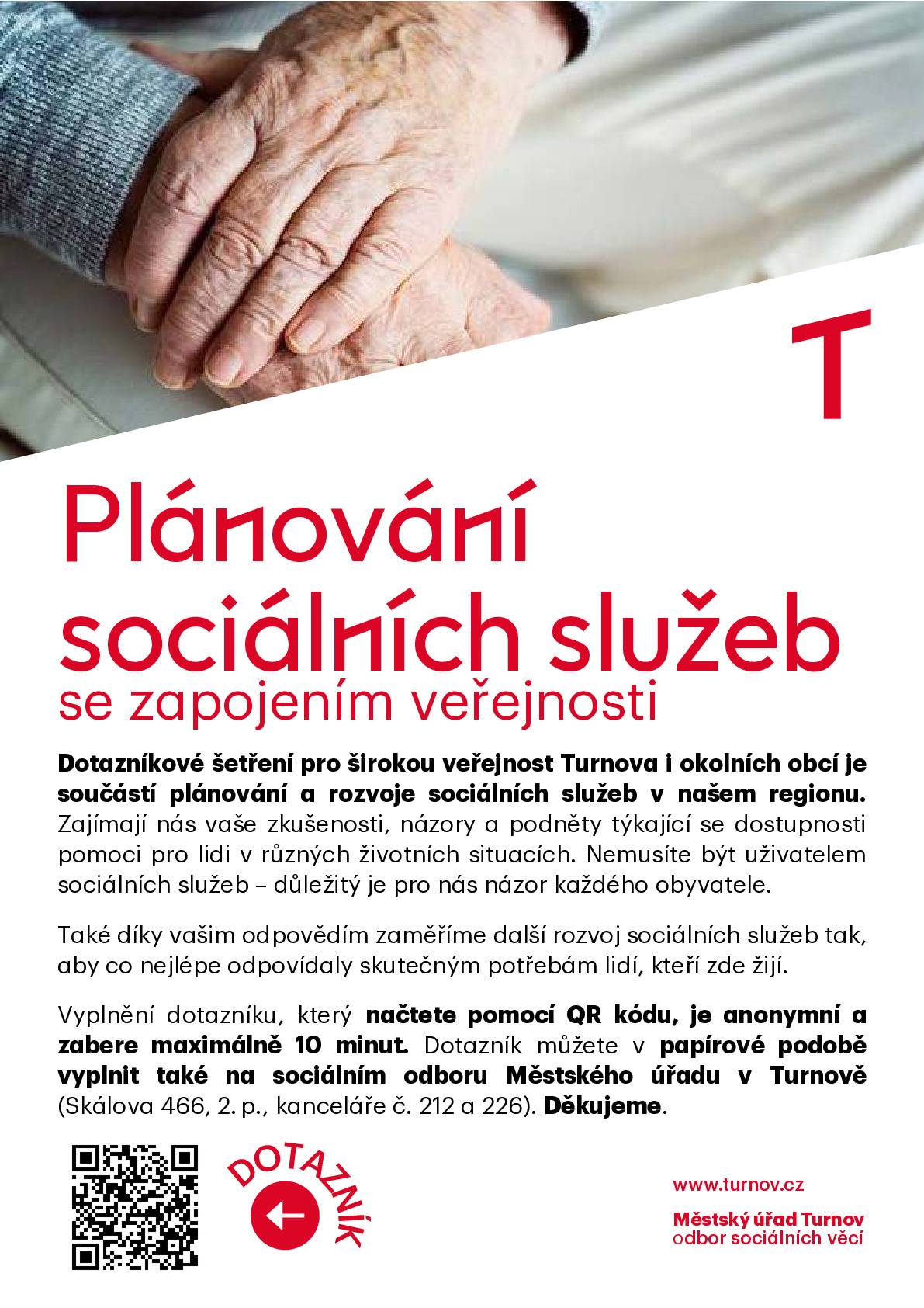 Plánování sociálních služeb se zapojením veřejnosti Dotazníkové šetření pro širokou veřejnost Turnova i okolních obcí je součástí plánování a rozvoje sociálních služeb v našem regionu. Zajímají nás vaše zkušenosti, názory a podněty týkající se dostupnosti pomoci pro lidi v různých životních situacích. Nemusíte být uživatelem sociálních služeb – důležitý je pro nás názor každého obyvatele. Také díky vašim odpovědím zaměříme další rozvoj sociálních služeb tak, aby co nejlépe odpovídaly skutečným potřebám lidí, kteří zde žijí. Vyplnění dotazníku, který načtete pomocí QR kódu, je anonymní a zabere maximálně 10 minut. Dotazník můžete v papírové podobě vyplnit a odevzdat také na sociálním odboru Městského úřadu v Turnově (Skálova 466, 2. p., kanceláře č. 212 a 226). Děkujeme. Online dotazník je dostupný zde:  https://www.munipolis.cz/app/anketa/otazky/o0ZY4UXT.