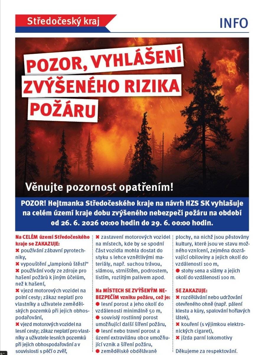 Hejtmanka Středočeského kraje v souladu s čl. 2 písm. a) Nařízení Středočeského kraje č. 1/2025 ze dne 13. 3. 2025, o stanovení podmínek k zabezpečení požární ochrany v době zvýšeného nebezpečí vzniku požáru, a na základě doporučení Hasičského záchranného sboru Středočeského kraje v y h l a š u j e na celém území Středočeského kraje dobu zvýšeného nebezpečí vzniku požáru na období od 26. 6. 2026 00:00 hodin do 29. 6. 2026 00:00 hodin. V období zvýšeného nebezpečí vzniku požáru vstupují v platnost opatření, omezení a povinnosti stanovené v Nařízení Středočeského kraje č. 1/2025 ze dne 13. 3. 2025, o stanovení podmínek k zabezpečení požární ochrany v době zvýšeného nebezpečí vzniku požáru (vyhlášeno ve Sbírce právních předpisů územních samosprávných celků a některých správních úřadů, částka 86/2025).
