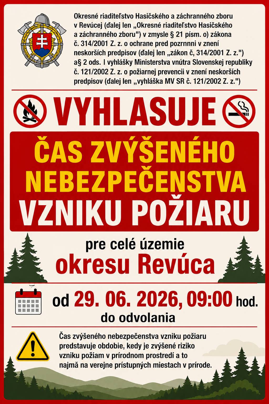 Okresné riaditeľstvo Hasičského a záchranného zboru v Revúcej (ďalej len „Okresné riaditeľstvo Hasičského a záchranného zboru") v zmysle § 21 písm. o) zákona č. 314/2001 Z. z. o ochrane pred pozrnnni v znení neskorších predpisov (ďalej len „zákon č, 314/2001 Z. z.") a§ 2 ods. l vyhlášky Ministerstva vnútra Slovenskej republiky č. 121/2002 Z. z. o požiarnej prevencii v znení neskorších predpisov (ďalej len ,,vyhláška MV SR č. 121/2002 Z. z.")  VYHLASUJE ČAS ZVÝŠENÉHO NEBEZPEČENSTVA VZNIKU POŽIARU  pre celé územie okresu Revúca  od 29. 06. 2026, 09:00 hod. do odvolania.  Čas zvýšeného nebezpečenstva vzniku požiaru predstavuje obdobie, kedy je zvýšené riziko vzniku požíam v prírodnom prostredí a to najmä na verejne prístupných miestach v prírode.