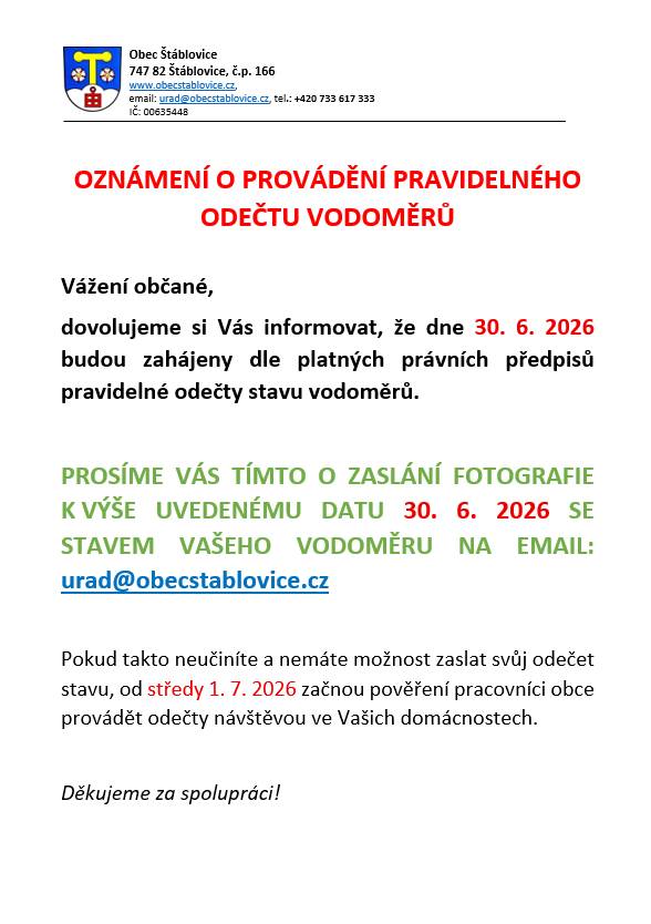 Vážení občané,  dovolujeme si Vás informovat, že dne 30. 6. 2026 budou zahájeny dle platných právních předpisů pravidelné odečty stavu vodoměrů.  PROSÍME VÁS TÍMTO O ZASLÁNÍ FOTOGRAFIE K VÝŠE UVEDENÉMU DATU 30. 6. 2026 SE STAVEM VAŠEHO VODOMĚRU NA EMAIL: urad@obecstablovice.cz Pokud takto neučiníte a nemáte možnost zaslat svůj odečet stavu, od středy 1. 7. 2026 začnou pověření pracovníci obce provádět odečty návštěvou ve Vašich domácnostech.   Děkujeme za spolupráci!