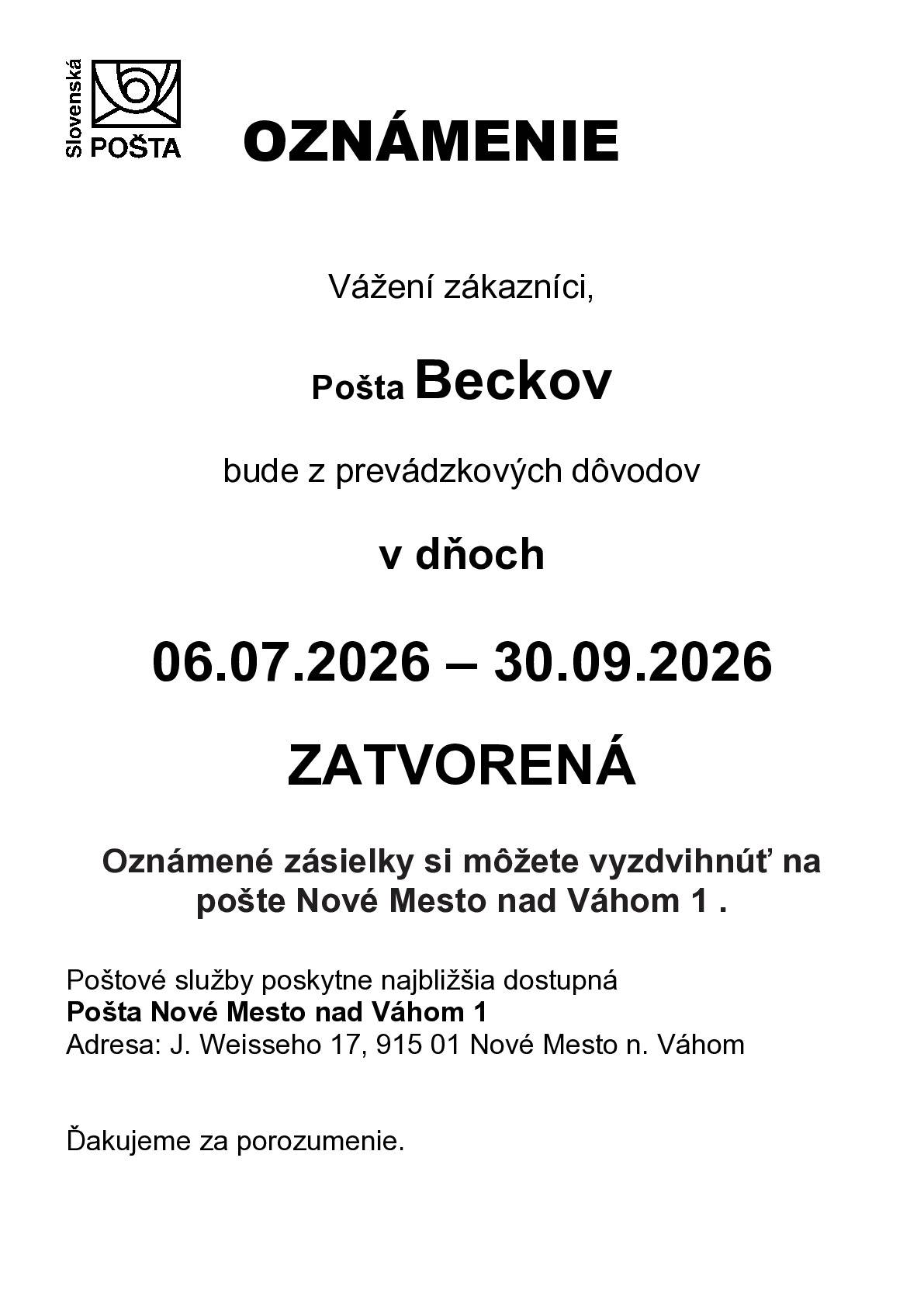 Slovenská pošta, a.s. oznamuje občanom, že Pošta v Beckove bude od 6.júla 2026 do 30.septembra 2026 ZATVORENÁ. Poštu pre občanov budú doručovať doručovateľky z Nového Mesta nad Váhom, preto  Slovenská pošta žiada občanov, aby si označili poštové schránky menami a číslom domu, označili súpisným číslom svoju nehnuteľnosť a zabezpečili si poštovú schránku na doručovanie pošty. Poštové služby bude poskytovať Pošta v Novom Meste nad Váhom.
