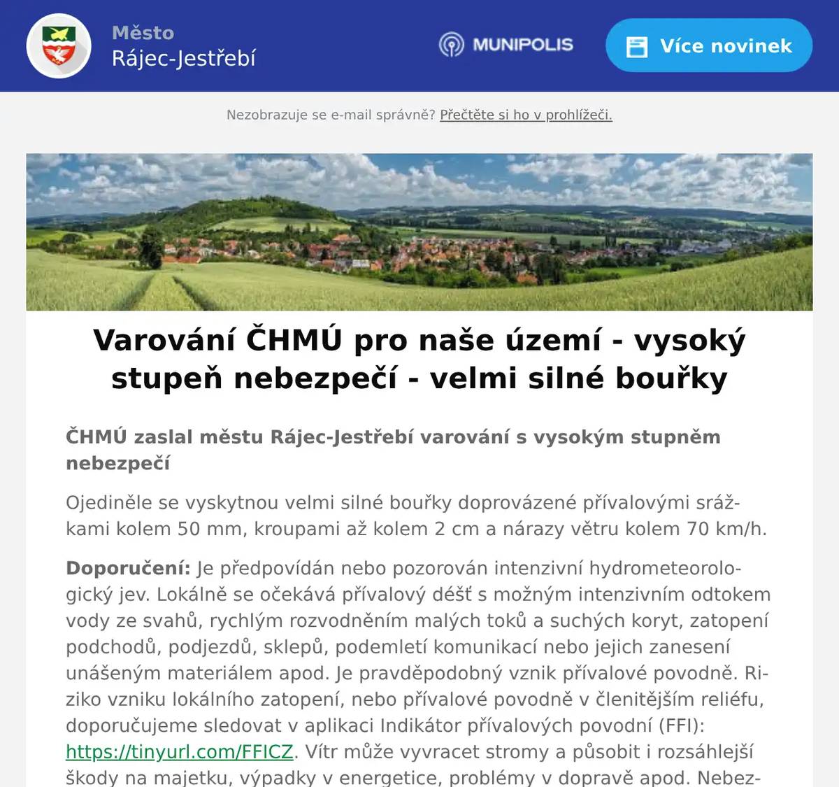 ČHMÚ zaslal městu Rájec-Jestřebí varování s vysokým stupněm nebezpečí Ojediněle se vyskytnou velmi silné bouřky doprovázené přívalovými srážkami kolem 50 mm, kroupami až kolem 2 cm a nárazy větru kolem 70 km/h. Doporučení: Je předpovídán nebo pozorován intenzivní hydrometeorologický jev. Lokálně se očekává přívalový déšť s možným intenzivním odtokem vody ze svahů, rychlým rozvodněním malých toků a suchých koryt, zatopení podchodů, podjezdů, sklepů, podemletí komunikací nebo jejich zanesení unášeným materiálem apod. Je pravděpodobný vznik přívalové povodně. Riziko vzniku lokálního zatopení, nebo přívalové povodně v členitějším reliéfu, doporučujeme sledovat v aplikaci Indikátor přívalových povodní (FFI): https://tinyurl.com/FFICZ. Vítr může vyvracet stromy a působit i rozsáhlejší škody na majetku, výpadky v energetice, problémy v dopravě apod. Nebezpečí představují také kroupy a blesky. Je třeba dbát na bezpečnost zejména s ohledem na nebezpečí zásahu bleskem a úrazu padajícími a poletujícími předměty a kroupami. Nutno zajistit okna, dveře, skleníky, volně položené předměty apod. Při řízení vozidla v bouřce snížit rychlost jízdy a jet velmi opatrně, sledovat dopravní zpravodajství. Nevstupovat a nevjíždět do proudící vody a zatopených míst. Vývoj a postup bouřek lze sledovat na výstupu z meteorologických radarů v mobilní aplikaci ČHMÚ nebo na webových stránkách www.chmi.cz.