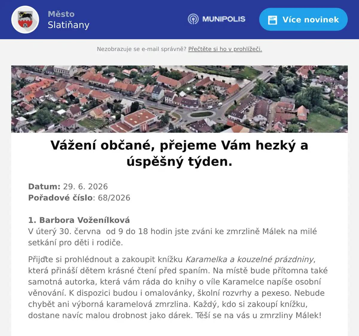 Datum: 29. 6. 2026Pořadové číslo: 68/20261. Barbora VoženílkováV úterý 30. června  od 9 do 18 hodin jste zváni ke zmrzlině Málek na milé setkání pro děti i rodiče. Přijďte si prohlédnout a zakoupit knížku Karamelka a kouzelné prázdniny, která přináší dětem krásné čtení před spaním. Na místě bude přítomna také samotná autorka, která vám ráda do knihy o víle Karamelce napíše osobní věnování. K dispozici budou i omalovánky, školní rozvrhy a pexeso. Nebude chybět ani výborná karamelová zmrzlina. Každý, kdo si zakoupí knížku, dostane navíc malou drobnost jako dárek. Těší se na vás u zmrzliny Málek! 2. ČEZ distribuceČEZ Distribuce oznamuje občanům, že 2. července v době od 7 do 16 hodin, bude přerušena dodávka elektrické energie v některých číslech popisných v ulicích Čechova, K Vlčnovu, Schmoranzova, Štěpánkova a Vítězství. Konkrétní čísla popisná Vám sdělíme na tel 469 660 230. Bližší informace na zákaznické lince ČEZu 800 850 860.3. Letní jógaLetní jóga pod širým nebem se bude konat v průběhu léta na zahradě Mateřské školy Slatiňany ve středu od 18:30 do 20 hodin. Přijďte si protáhnout tělo a načerpat novou energii s instruktorkou Danielou. Vstupné dobrovolné. Bližší informace na tel. 739 685 878.4. Ztráty & nálezyVe Slatiňanech u zvoničky byl nalezen mobilní telefon. Nález je uložen na Městském úřadě Slatiňany.5. Město SlatiňanyDnes 29. června 2026 bude v knihovně a infocentru otevřeno až od 12 hodin. Ve čtvrtek 2. července 2026 bude otevřeno pouze do 15 hodin. Děkujeme za pochopení.6. Město SlatiňanyUpozorňujeme občany, že zítra 30. června 2026 bude z provozních důvodů uzavřena matrika a pokladna Městského úřadu Slatiňany. Děkujeme za pochopení.