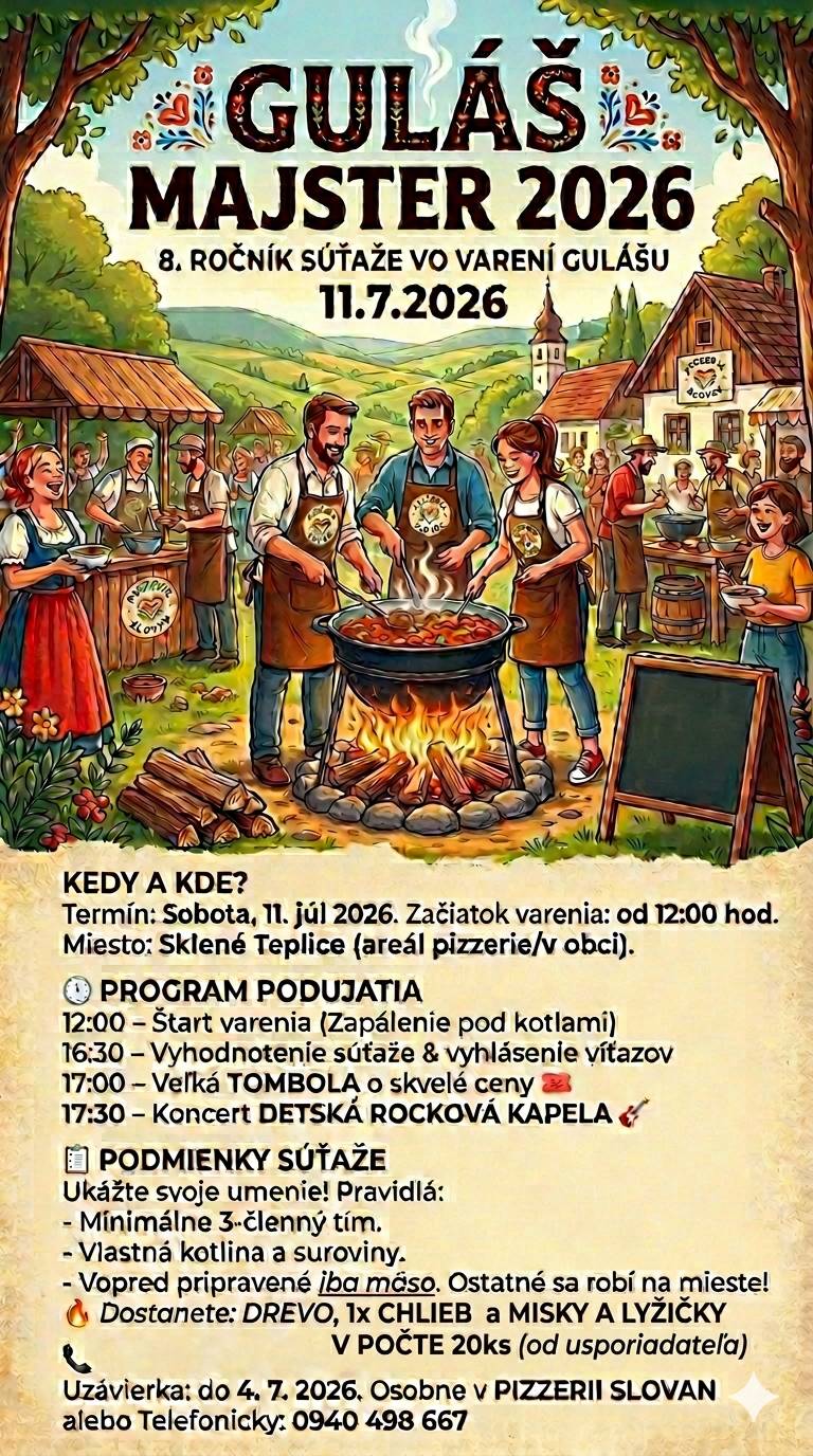 MAJSTER 2026 – 8. ročník súťaže vo varení gulášu Srdečne Vás pozývame na tradičné kulinárske podujatie Guláš Majster 2026, ktoré sa uskutoční v sobotu 11. júla 2026 v obci Sklené Teplice, v priestore pri pizzerii vo vidieckom prostredí. Kedy a kde?  Dátum: sobota 11. júla 2026 Začiatok varenia: od 12:00 hod. Miesto: Sklené Teplice, oblasť pizzerie / dedina  Program podujatia:  12:00 – Začiatok varenia, zapaľovanie ohňa pod kotlami 16:30 – Hodnotenie súťaže a vyhlásenie víťazov 17:00 – Veľká tombola s hodnotnými cenami 17:30 – Koncert detskej rockovej kapely  Pravidlá súťaže:  Tím musí mať minimálne 3 členov Každý súťažiaci tím si prináša vlastný kotol a suroviny Pripraviť sa môže vopred len mäso, všetky ostatné ingrediencie sa musia spracovať priamo na mieste Organizátori zabezpečujú drevo, jeden chlieb, misky a lyžice pre 20 osôb  Registrácia a kontakt:  Uzávierka prihlášok: 4. júla 2026 Prihlásiť sa môžete osobne v Pizzerii Slovan alebo telefonicky na čísle 0940 498 667  Príďte si vychutnať vôňu tradičného gulášu, zažite príjemnú spoločenskú atmosféru a podporíte komunitu v srdci malebnej slovenskej dediny. Tešíme sa na Vašu účasť a skvelé kulinárske výkony! Organizátori podujatia GULÁŠ MAJSTER 2026