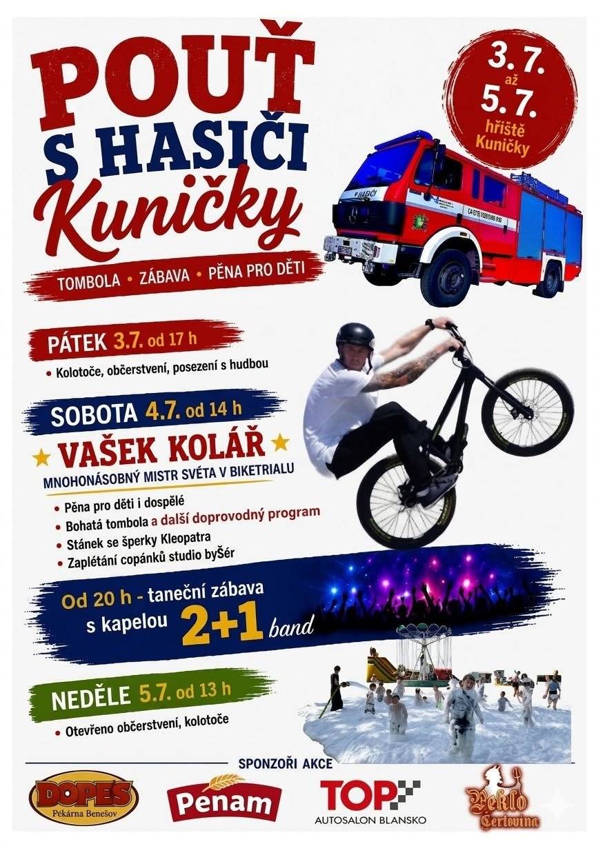 Sbor dobrovolných hasičů Kuničky zve všechny občany na Pouť s Hasiči, která proběhne ve dnech 3.- 5. Července na fotbalovém hřišti. V pátek bude od 17 hodin otevřené občerstvení s reprodukovanou hudbou. V sobotu otevře občerstvení ve 14 hodin a ve stejnou dobu také začíná doprovodný program. Těšit se můžete na ukázku hašení rozpáleného oleje na pánvičce, ukázky modelů vrtulníku  a aut, komentovanou prohlídku policejního vozu a další. Jako hlavní hvězda programu vystoupí několikanásobný mistr světa v biketrialu Vašek Kolář. Na závěr programu hasiči připraví pěnu pro děti. Následovat bude Pouťová taneční zábava s kapelou 2+1 band. Která začne ve 20 hodin a vstupné bude 100 korun. V neděli se občerstvení otevře od 13 hodin. Srdečně vás tímto všechny zveme a těšíme se na vás. Kolektiv SDH Kuničky.